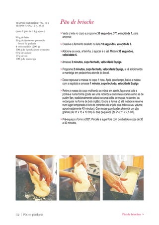 TEMPO COM BIMBY: 7 M, 10 S
TEMPO TOTAL : 2 H, 30 M
                                Pão de brioche
(para 1 pão de 1 kg aprox.)
                                > Verta o leite no copo e programe 30 segundos, 37º, velocidade 1, para
90 g de leite                     amornar.
30 g de fermento prensado
  fresco de padaria             > Dissolva o fermento desfeito no leite 10 segundos, velocidade 3.
4 ovos médios (200 g)
500 g de farinha com fermento
60 g de açúcar
                                > Adicione os ovos, a farinha, o açúcar e o sal. Misture 30 segundos,
10 g de sal                       velocidade 6.
100 g de manteiga
                                > Amasse 3 minutos, copo fechado, velocidade Espiga.

                                > Programe 2 minutos, copo fechado, velocidade Espiga, e vá adicionando
                                  a manteiga em pedacinhos através do bocal.

                                > Deixe repousar a massa no copo 1 hora. Após esse tempo, baixe a massa
                                  com a espátula e amasse 1 minuto, copo fechado, velocidade Espiga

                                > Retire a massa do copo molhando as mãos em azeite, faça uma bola e
                                  ponha-a numa forma (pode ser uma redonda e com meias canas como as de
                                  pudim flan, tradicionalmente coloca-se uma bolita de massa no centro, ou
                                  rectangular na forma de bolo inglês). Encha a forma só até metade e reserve
                                  num lugar temperado e livre de correntes de ar (até que dobre o seu volume,
                                  aproximadamente 45 minutos). Com estas quantidades obtemos um pão
                                  grande (de 31 x 15 x 10 cm) ou dois pequenos (de 25 x 11 x 7,5 cm).

                                > Pré-aqueça o forno a 200º. Pincele a superfície com ovo batido e coza de 30
                                  a 40 minutos.




32 | Pão e padaria                                                                        Pão de brioches >
 