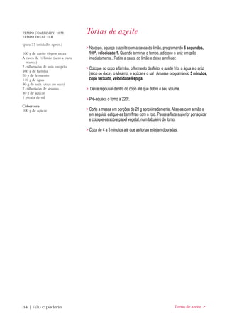 TEMPO COM BIMBY: 10 M
TEMPO TOTAL : 1 H
                                  Tortas de azeite
(para 35 unidades aprox.)
                                  > No copo, aqueça o azeite com a casca do limão, programando 5 segundos,
100 g de azeite virgem extra        100º, velocidade 1. Quando terminar o tempo, adicione o aniz em grão
A casca de ½ limão (sem a parte     imediatamente.. Retire a casca do limão e deixe arrefecer.
  branca)
2 colheradas de anis em grão
                                  > Coloque no copo a farinha, o fermento desfeito, o azeite frio, a água e o aniz
360 g de farinha
20 g de fermento
                                    (seco ou doce), o sésamo, o açúcar e o sal . Amasse programando 5 minutos,
140 g de água                       copo fechado, velocidade Espiga.
40 g de aniz (doce ou seco)
2 colheradas de sésamo            > Deixe repousar dentro do copo até que dobre o seu volume.
30 g de açúcar
1 pitada de sal
                                  > Pré-aqueça o forno a 220º.
Cobertura
100 g de açúcar                   > Corte a massa em porções de 20 g aproximadamente. Alise-as com a mão e
                                    em seguida estique-as bem finas com o rolo. Passe a face superior por açúcar
                                    e coloque-as sobre papel vegetal, num tabuleiro do forno.

                                  > Coza de 4 a 5 minutos até que as tortas estejam douradas.




34 | Pão e padaria                                                                          Tortas de azeite >
 