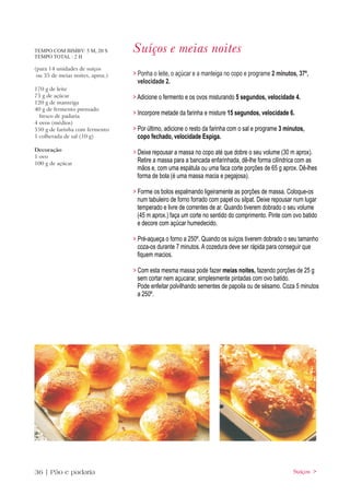 TEMPO COM BIMBY: 5 M, 20 S
TEMPO TOTAL : 2 H
                                  Suíços e meias noites
(para 14 unidades de suiços
 ou 35 de meias noites, aprox.)   > Ponha o leite, o açúcar e a manteiga no copo e programe 2 minutos, 37º,
                                    velocidade 2.
170 g de leite
75 g de açúcar                    > Adicione o fermento e os ovos misturando 5 segundos, velocidade 4.
120 g de manteiga
40 g de fermento prensado
  fresco de padaria
                                  > Incorpore metade da farinha e misture 15 segundos, velocidade 6.
4 ovos (médios)
550 g de farinha com fermento     > Por último, adicione o resto da farinha com o sal e programe 3 minutos,
1 colherada de sal (10 g)           copo fechado, velocidade Espiga.
Decoração
                                  > Deixe repousar a massa no copo até que dobre o seu volume (30 m aprox).
1 ovo
100 g de açúcar
                                    Retire a massa para a bancada enfarinhada, dê-lhe forma cilíndrica com as
                                    mãos e, com uma espátula ou uma faca corte porções de 65 g aprox. Dê-lhes
                                    forma de bola (é uma massa macia e pegajosa).

                                  > Forme os bolos espalmando ligeiramente as porções de massa. Coloque-os
                                    num tabuleiro de forno forrado com papel ou silpat. Deixe repousar num lugar
                                    temperado e livre de correntes de ar. Quando tiverem dobrado o seu volume
                                    (45 m aprox.) faça um corte no sentido do comprimento. Pinte com ovo batido
                                    e decore com açúcar humedecido.

                                  > Pré-aqueça o forno a 250º. Quando os suíços tiverem dobrado o seu tamanho
                                    coza-os durante 7 minutos. A cozedura deve ser rápida para conseguir que
                                    fiquem macios.

                                  > Com esta mesma massa pode fazer meias noites, fazendo porções de 25 g
                                    sem cortar nem açucarar, simplesmente pintadas com ovo batido.
                                    Pode enfeitar polvilhando sementes de papoila ou de sésamo. Coza 5 minutos
                                    a 250º.




36 | Pão e padaria                                                                                    Suíços >
 