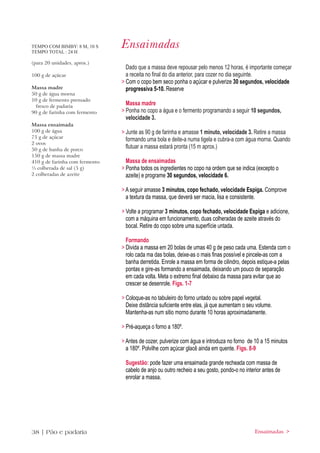 TEMPO COM BIMBY: 8 M, 10 S
TEMPO TOTAL : 24 H
                                Ensaimadas
(para 20 unidades, aprox.)
                                  Dado que a massa deve repousar pelo menos 12 horas, é importante começar
100 g de açúcar                   a receita no final do dia anterior, para cozer no dia seguinte.
                                > Com o copo bem seco ponha o açúcar e pulverize 30 segundos, velocidade
Massa madre                       progressiva 5-10. Reserve
50 g de água morna
10 g de fermento prensado
 fresco de padaria
                                  Massa madre
90 g de farinha com fermento    > Ponha no copo a água e o fermento programando a seguir 10 segundos,
                                  velocidade 3.
Massa ensaimada
100 g de água                   > Junte as 90 g de farinha e amasse 1 minuto, velocidade 3. Retire a massa
75 g de açúcar
                                  formando uma bola e deite-a numa tigela e cubra-a com água morna. Quando
2 ovos
50 g de banha de porco
                                  flutuar a massa estará pronta (15 m aprox.)
150 g de massa madre
410 g de farinha com fermento     Massa de ensaimadas
½ colherada de sal (5 g)        > Ponha todos os ingredientes no copo na ordem que se indica (excepto o
2 colheradas de azeite            azeite) e programe 30 segundos, velocidade 6.

                                > A seguir amasse 3 minutos, copo fechado, velocidade Espiga. Comprove
                                  a textura da massa, que deverá ser macia, lisa e consistente.

                                > Volte a programar 3 minutos, copo fechado, velocidade Espiga e adicione,
                                  com a máquina em funcionamento, duas colheradas de azeite através do
                                  bocal. Retire do copo sobre uma superfície untada.

                                  Formando
                                > Divida a massa em 20 bolas de umas 40 g de peso cada uma. Estenda com o
                                  rolo cada ma das bolas, deixe-as o mais finas possível e pincele-as com a
                                  banha derretida. Enrole a massa em forma de cilindro, depois estique-a pelas
                                  pontas e gire-as formando a ensaimada, deixando um pouco de separação
                                  em cada volta. Meta o extremo final debaixo da massa para evitar que ao
                                  crescer se desenrole. Figs. 1-7

                                > Coloque-as no tabuleiro do forno untado ou sobre papel vegetal.
                                  Deixe distância suficiente entre elas, já que aumentam o seu volume.
                                  Mantenha-as num sitio morno durante 10 horas aproximadamente.

                                > Pré-aqueça o forno a 180º.

                                > Antes de cozer, pulverize com água e introduza no forno de 10 a 15 minutos
                                  a 180º. Polvilhe com açúcar glacê ainda em quente. Figs. 8-9

                                 Sugestão: pode fazer uma ensaimada grande recheada com massa de
                                 cabelo de anjo ou outro recheio a seu gosto, pondo-o no interior antes de
                                 enrolar a massa.




38 | Pão e padaria                                                                            Ensaimadas >
 