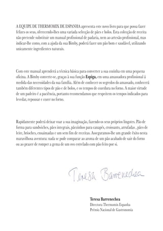 A EQUIPE DE THERMOMIX DE ESPANHA apresenta este novo livro para que possa fazer
felizes os seus, oferecendo-lhes uma variada selecção de pães e bolos. Esta colecção de receita
não pretende substituir um manual profissional de padaria, nem ao artesão profissional, mas
indicar-lhe como, com a ajuda da sua Bimby, poderá fazer um pão bom e saudável, utilizando
unicamente ingredientes naturais.



Com este manual aprenderá a técnica básica para converter a sua cozinha em uma pequena
oficina. A Bimby converte-se, graças à sua função Espiga, em uma amassadora profissional á
medida das necessidades da sua família. Além de conhecer os segredos do amassado, conhecerá
também diferentes tipos de pão e de bolos, e os tempos de cozedura no forno. A maior virtude
de um padeiro é a paciência, portanto recomendamos que respeitem os tempos indicados para
levedar, repousar e cozer no forno.



Rapidamente poderá deixar voar a sua imaginação, fazendo os seus próprios lingotes. Pão de
forma para sandwiches, pães integrais, pãezinhos para canapés, croissants, arrufadas , pães de
leite, brioches, ensaimadas e um sem fim de receitas. Asseguramos-lhe um grande êxito nesta
maravilhosa aventura: nada se pode comparar ao aroma de um pão acabado de sair do forno
ou ao prazer de romper a gema de um ovo estrelado com pão feito por si.




                                                     Teresa Barrenechea
                                                     Directora Thermomix Espanha
                                                     Prémio Nacional de Gastronomia
 