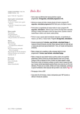 TEMPO COM BIMBY: 5 M, 30 S
TEMPO TOTAL : 4 H
                                     Bolo Rei
(para 1 bolo de 1 kg aprox.)
                                     > Com o copo e as lâminas bem secas pulverize o açúcar
Açúcar glacê aromatizado               programando 30 segundos, velocidade progressiva 5-10.
120 g de açúcar
A casca de 1 limão (sem a parte      > Adicione as cascas de limão e laranja através do bocal e programe 15
  branca)
                                       segundos, velocidade progressiva 5-10. Retire para uma tigela e reserve.
A casca de 1 laranja (sem a parte
  branca)
                                     > Ponha todos os ingredientes da massa madre no copo e programe 15
                                       segundos, velocidade 4. Retire do copo e forme uma bola sobre a bancada.
Massa madre                            Introduza a massa numa tigela e cubra com água morna. (Quando a bola de
70 g de leite                          massa flutuar e dobre o seu volume, estará pronta).
10 g de fermento
1 colherada de açúcar
130 g de farinha com fermento
                                     > Ponha no copo o açúcar glacê aromatizado reservado, os ingredientes da
                                       massa e, por último, a massa madre. Programe 30 segundos, velocidade 6.
Massa
60 g de leite                        > Amasse programando 3 minutos, copo fechado, velocidade Espiga. A
70 g manteiga                          massa se moverá formando uma bola. Deixe repousar dentro do copo até que
  (à temperatura ambiente)
                                       a massa saia pelo bocal (aproximadamente 1 hora, em função da temperatura
2 ovos
20 g de fermento prensado
                                       ambiente).
  fresco de padaria
30 g de água de flor de laranjeira   > Baixe a massa com a espátula e volte a amassar dentro do copo
450 g de farinha com fermento          programando 1 minuto, copo fechado, velocidade Espiga.
1 pitada de sal
                                     > Retire a massa do copo (estará macia) e ponha-a sobre uma superfície
Decoração
Ovo batido
                                       enfarinhada. Dê-lhe a forma de uma bola alisando-a bem com as mãos.
Fruta cristalizada                     Coloque a bola no tabuleiro do forno, forrado com papel vegetal ou silpat.
Amêndoas                               Para formar o bolo rei introduza os dedos no centro e abra a massa de modo
Açúcar humedecido                      que o buraco central seja bastante grande (ficará uma coroa de uns 35 cm de
                                       diâmetro). Pincele com ovo batido, enfeite com frutas cristalizadas, amêndoas
                                       e açúcar humedecido. Deixe repousar até que dobre o seu volume. Figs. 1-9

                                     > Pré-aqueça o forno a 200º.

                                     > Coza entre 20 e 25 minutos, e baixe a temperatura para 180º durante os
                                       últimos 5 minutos de cozedura.




42 | Pão e padaria                                                                                     Bolo Rei >
 