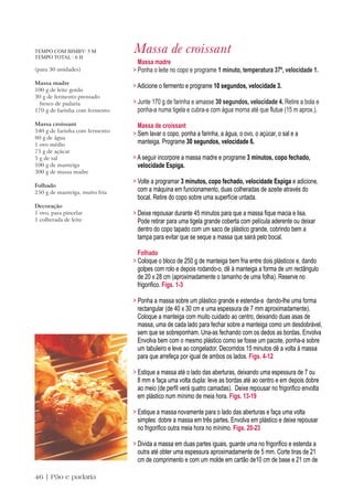 TEMPO COM BIMBY: 5 M
TEMPO TOTAL : 6 H
                                Massa de croissant
                                  Massa madre
(para 30 unidades)              > Ponha o leite no copo e programe 1 minuto, temperatura 37º, velocidade 1.
Massa madre
                                > Adicione o fermento e programe 10 segundos, velocidade 3.
100 g de leite gordo
30 g de fermento prensado
 fresco de padaria              > Junte 170 g de farinha e amasse 30 segundos, velocidade 4. Retire a bola e
170 g de farinha com fermento     ponha-a numa tigela e cubra-a com água morna até que flutue (15 m aprox.).
Massa croissant                   Massa de croissant
340 g de farinha com fermento
                                > Sem lavar o copo, ponha a farinha, a água, o ovo, o açúcar, o sal e a
80 g de água
1 ovo médio                       manteiga. Programe 30 segundos, velocidade 6.
75 g de açúcar
5 g de sal                      > A seguir incorpore a massa madre e programe 3 minutos, copo fechado,
100 g de manteiga                 velocidade Espiga.
300 g de massa madre
                                > Volte a programar 3 minutos, copo fechado, velocidade Espiga e adicione,
Folhado
250 g de manteiga, muito fria     com a máquina em funcionamento, duas colheradas de azeite através do
                                  bocal. Retire do copo sobre uma superfície untada.
Decoração
1 ovo, para pincelar            > Deixe repousar durante 45 minutos para que a massa fique macia e lisa.
1 colherada de leite              Pode retirar para uma tigela grande coberta com película aderente ou deixar
                                  dentro do copo tapado com um saco de plástico grande, cobrindo bem a
                                  tampa para evitar que se seque a massa que sairá pelo bocal.

                                  Folhado
                                > Coloque o bloco de 250 g de manteiga bem fria entre dois plásticos e, dando
                                  golpes com rolo e depois rodando-o, dê à manteiga a forma de um rectângulo
                                  de 20 x 28 cm (aproximadamente o tamanho de uma folha). Reserve no
                                  frigorifico. Figs. 1-3

                                > Ponha a massa sobre um plástico grande e estenda-a dando-lhe uma forma
                                  rectangular (de 40 x 30 cm e uma espessura de 7 mm aproximadamente).
                                  Coloque a manteiga com muito cuidado ao centro, deixando duas asas de
                                  massa, uma de cada lado para fechar sobre a manteiga como um desdobrável,
                                  sem que se sobreponham. Una-as fechando com os dedos as bordas. Envolva
                                  Envolva bem com o mesmo plástico como se fosse um pacote, ponha-a sobre
                                  um tabuleiro e leve ao congelador. Decorridos 15 minutos dê a volta à massa
                                  para que arrefeça por igual de ambos os lados. Figs. 4-12

                                > Estique a massa até o lado das aberturas, deixando uma espessura de 7 ou
                                  8 mm e faça uma volta dupla: leve as bordas até ao centro e em depois dobre
                                  ao meio (de perfil verá quatro camadas). Deixe repousar no frigorifico envolta
                                  em plástico num mínimo de meia hora. Figs. 13-19

                                > Estique a massa novamente para o lado das aberturas e faça uma volta
                                  simples: dobre a massa em três partes. Envolva em plástico e deixe repousar
                                  no frigorifico outra meia hora no mínimo. Figs. 20-23

                                > Divida a massa em duas partes iguais, guarde uma no frigorifico e estenda a
                                  outra até obter uma espessura aproximadamente de 5 mm. Corte tiras de 21
                                  cm de comprimento e com um molde em cartão de10 cm de base e 21 cm de

46 | Pão e padaria
 