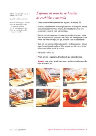 TEMPO COM BIMBY: 3 M, 35 S
TEMPO TOTAL: 1H
                                 Espirais de brioche recheadas
(para 30 unidades, aprox.)       de enchidos e morcela
Massa de brioche para estender   > Faça a massa de brioche para estender, segundo a receita (pág 53).
200 g de morcela de cebola
  (2 morcelas, aprox.)           > Estenda a massa formando um rectângulo e divida-o em duas partes. Pincele
50 g de manteiga derretida
                                   cada uma delas com manteiga derretida, deixando a borda superior sem
150 g de enchido à escolha
1 ovo para pincelar
                                   pincelar, para mais tarde poder selar com água.

                                 > Distribua o recheio (neste caso morcela e outro enchido) e comece a enrolar
                                   como se fosse uma torta, de maneira que a borda sem manteiga fique no final.
                                   Pincele esta borda com água para que, ao fechar, o rolo fique bem selado.

                                 > Corte com uma tesoura rodelas pequenas (de 2 cm de espessura) e coloque-
                                   -as em formas de papel ou silicone. Deixe repousar num sitio morno, até que
                                   dobrem o seu volume (aprox. 30 minutos).

                                 > Pré-aqueça o forno a 200.

                                 > Pincele com ovo e coza (aprox. 8 minutos), até que estejam douradas.

                                  Sugestão: pode variar o recheio a seu gosto e também cozer só uma porção,
                                  como se fosse um pão.




54 | Pão e padaria                                Espirais de brioche recheados de enchidos e morcela >
 