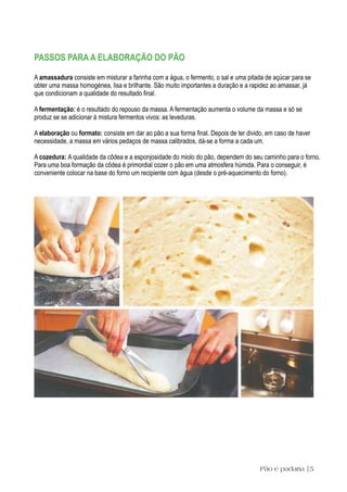 PASSOS PARA A ELABORAÇÃO DO PÃO

A amassadura consiste em misturar a farinha com a água, o fermento, o sal e uma pitada de açúcar para se
obter uma massa homogénea, lisa e brilhante. São muito importantes a duração e a rapidez ao amassar, já
que condicionam a qualidade do resultado final.

A fermentação: é o resultado do repouso da massa. A fermentação aumenta o volume da massa e só se
produz se se adicionar à mistura fermentos vivos: as leveduras.

A elaboração ou formato: consiste em dar ao pão a sua forma final. Depois de ter divido, em caso de haver
necessidade, a massa em vários pedaços de massa calibrados, dá-se a forma a cada um.

A cozedura: A qualidade da côdea e a esponjosidade do miolo do pão, dependem do seu caminho para o forno.
Para uma boa formação da côdea é primordial cozer o pão em uma atmosfera húmida. Para o conseguir, é
conveniente colocar na base do forno um recipiente com água (desde o pré-aquecimento do forno).




                                                                                     Pão e padaria |5
 
