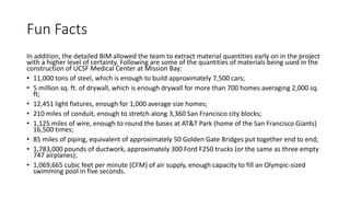 Fun Facts
In addition, the detailed BIM allowed the team to extract material quantities early on in the project
with a higher level of certainty. Following are some of the quantities of materials being used in the
construction of UCSF Medical Center at Mission Bay:
• 11,000 tons of steel, which is enough to build approximately 7,500 cars;
• 5 million sq. ft. of drywall, which is enough drywall for more than 700 homes averaging 2,000 sq.
ft;
• 12,451 light fixtures, enough for 1,000 average size homes;
• 210 miles of conduit, enough to stretch along 3,360 San Francisco city blocks;
• 1,125 miles of wire, enough to round the bases at AT&T Park (home of the San Francisco Giants)
16,500 times;
• 85 miles of piping, equivalent of approximately 50 Golden Gate Bridges put together end to end;
• 1,783,000 pounds of ductwork, approximately 300 Ford F250 trucks (or the same as three empty
747 airplanes);
• 1,069,665 cubic feet per minute (CFM) of air supply, enough capacity to fill an Olympic-sized
swimming pool in five seconds.
 