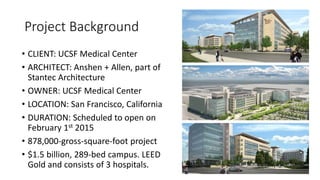 Project Background
• CLIENT: UCSF Medical Center
• ARCHITECT: Anshen + Allen, part of
Stantec Architecture
• OWNER: UCSF Medical Center
• LOCATION: San Francisco, California
• DURATION: Scheduled to open on
February 1st 2015
• 878,000-gross-square-foot project
• $1.5 billion, 289-bed campus. LEED
Gold and consists of 3 hospitals.
 
