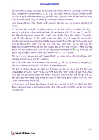 100
Ứng dụng thì có nhiều tuy nhiên có thể chia làm 3 mảng chính là (1) dựng các hình học
phức tạp (complex 3D geometry), (2) xử lý dữ liệu trong revit như xuất số lượng hoặc kết
nối với các phần mềm bên ngoài, (3) tùy biến và tự động hóa revit để biến revit đở cứng
nhắc hơn nhất là các động tác lặp đi lặp lại như tạo views hay sheets.
Lang thang một chút nhân nói chuyện Dynamo thì các kiểu tool như Dynamo sắp tới sẽ có
nhiều.
Từ thuở ban đầu lưu luyến Cad-BIM, BIM-Cad thì các BIM platform như Revit, Archicad…
mục đích phát triển chính vẫn là hình học, nôm na là phát triển 3D để thay 2D của CAD.
Sau đấy, dần dần người ta nghĩ đến chuyện thêm dữ liệu (data) vào mô hình. Tuy nhiên,
ngay đến tận bây giờ, các BIM platform vẫn còn nhiều hạn chế trong việc tạo mô hình
hình học lẫn vấn đề quản lý dự liệu (data management). Nên việc xuất hiện các add-in đi
theo là không thể tránh khỏi và như nấm sau mưa luôn. Ví dụ các bạn lên
apps.autodesk.com thì thấy cơ man nào là app, đấy chỉ mới cho revit nhé. Phong trào tạo
add-in cho BIM platform còn bùng nổ hơn các app cho smartphone . Tuy nhiên, để viết
add-in này, bạn phải biết các ngôn ngữ lập trình như C+, C#, Python.
Bên cạnh phong trào add-in truyền thống thì hiện tai có hai hướng phổ biến để phát triển
các phần mềm bổ sung cho BIM platform.
Một là các phần mềm trích dữ liệu từ một mô hình cụ thể, đưa nó lên cloud và quản lý ở
trển như là dRofus, CodeBook… mà mình đã giới thiệu ở trên.
Cái thứ hai là loại không cần phải lên Codeguru để làm gì, đó là các thể loại như
Grasshopper, Dynamo: “chơi” với dữ liệu. Mình dùng chữ “chơi” có khi hơi quá nhưng thực
sự là bạn cảm giác như đang sờ vào từng vi mạch của máy tính, bốc chỗ này, bỏ chỗ kia,
bạn cảm giác như đang sống trong thế giới số, như trong phim Matrix, hay như Tom
Cruise trong Miority Report vậy.
Nó trực quan, sinh động, bạn không có giới hạn, mọi thứ có thể chơi được, tùy biến
được… Bạn như thoát ra được cái đơn điệu cứng nhắc của Revit với thể loại lập trình bằng
hình ảnh này.
www.huytraining.com
 