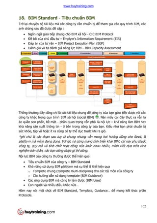 18. BIM Standard
Trở lại chuyện bộ tài liệu mà các công ty c
anh chàng sau đã được đề
 Ngôn ngữ giao tiếp chung cho BIM xã h
 Đề bài của chủ đầu tư
 Đáp án của tư vấn –
 Đánh giá và tự đánh
Thông thường đây cũng chỉ
công ty khác trong quy trình BIM xã h
áo quần son phấn, bề mặt… ph
khả năng sản xuất thông tin
sức khỏe, tập võ hoặc ít ra c
*ghi chú là các đoạn sau tuy là chung nhưng v
platform mà mình đang dùng. V
công ty, quy mô và tính ch
nghiệm bản thân, các bạn dùng đư
Nội lực BIM của công ty thư
 Tiêu chuẩn BIM của công ty
 Khả năng sử dụng BIM platform mà c
o Template chung (template multi
o Các hướng dẫn sử
 Các ứng dụng BIM mà công ty làm đư
 Con người và nhiều đi
Hôm nay nói một chút về
Protocols.
BIM Standard - Tiêu chuẩn BIM
u mà các công ty cần chuẩn bị để tham gia vào quy t
cập :
p chung cho BIM xã hội - CIC BIM Protocol
u tư – Emplyer’s Information Requirement (EIR)
– BIM Project Execution Plan (BEP)
h giá năng lực BIM – BIM Capacity Assessment
ỉ là các tài liệu chung để công ty của bạn giao ti
công ty khác trong quy trình BIM xã hội (social BIM) . Nên mấy cái đ
t… phần quan trọng vẫn phải là nội lực –
t thông tin - ở bên trong công ty của bạn. Kiểu như b
c ít ra cũng có ty thể dục trước khi ra gió.
n sau tuy là chung nhưng vẫn mang hơi hướ
đang dùng. Với lại, nó cũng mang tính triển khai BIM, cái này ph
công ty, quy mô và tính chất hoạt động nên khác nhau nhiều, mình vi
n dùng được gì thì dùng.
y thường được thể hiện qua:
a công ty – BIM Standard
ng BIM platform mà cụ thể là thể hiện qua
Template chung (template multi-discipline) cho các bộ môn c
ử dụng template (BIM Guidance)
IM mà công ty làm được (BIM Uses)
u điều khác nữa…
BIM Standard, Template, Guidance… để
102
tham gia vào quy trình BIM, các
Emplyer’s Information Requirement (EIR)
BIM Capacity Assessment
n giao tiếp được với các
y cái đấy thực ra vẫn là
khả năng làm BIM hay
u như bạn phải chuẩn bị
ớng dùng cho Revit, là
n khai BIM, cái này phụ thuộc
u, mình viết dựa trên kinh
môn của công ty
ể mong kết thúc phần
www.huytraining.com
 