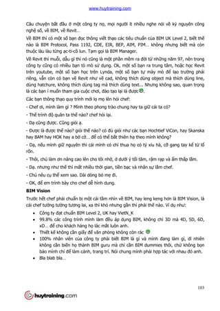 103
Câu chuyện bắt đầu ở một công ty nọ, mọi người ít nhiều nghe nói về kỷ nguyên công
nghệ số, về BIM, về Revit…
Về BIM thì có một số bạn đọc thông viết thạo các tiêu chuẩn của BIM UK Level 2, biết thế
nào là BIM Protocol, Pass 1192, CDE, EIR, BEP, AIM, PIM… không nhưng biết mà còn
thuộc làu làu từng ạc-ti-cồ lun. Tạm gọi là BIM Manager.
Về Revit thì muỗi, dẫu gì thì nó cũng là một phần mềm ra đời từ những năm 97, nên trong
công ty cũng có nhiều bạn tò mò sử dụng. Ok, một số bạn ra trung tâm, hoặc học Revit
trên youtube, một số bạn học trên Lynda, một số bạn tự mày mò để lạo trường phái
riêng, vẫn còn có bạn vẽ Revit như vẽ cad, không thích dùng object mà thích dùng line,
dùng hatchure, không thích dùng tag mà thích dùng text... Nhưng không sao, quan trọng
là các bạn í muốn tham gia cuộc chơi, đào tạo lại là được .
Các bạn thông thạo quy trình mới lọ mọ lên hỏi chef:
- Chef ơi, mình làm gì ? Mình theo phong trào chung hay ta giữ cái ta có?
- Thế trình độ quân ta thế nào? chef hỏi lại.
- Dạ cũng được. Cũng giỏi ạ.
- Được là được thế nào? giỏi thế nào? có đủ giỏi như các bạn Hochtief ViCon, hay Skanska
hay BAM hay HOK hay a bờ cờ… để có thể bắt thiên hạ theo mình không?
- Dạ, nếu mình giữ nguyên thì cái mình có chỉ thua họ có tý xíu hà, cỡ gang tay kể từ lổ
rốn.
- Thôi, chú làm ơn nâng cao lên cho tôi nhờ, ở dưới ý tối tăm, rậm rạp và ẩm thấp lắm.
- Dạ. nhưng như thế thì mất nhiều thời gian, tiền bạc và nhân sự lắm chef.
- Chú nêu cụ thể xem sao. Dài dòng bỏ mẹ đi.
- OK, để em trình bày cho chef dễ hình dung.
BIM Vision
Trước hết chef phải chuẩn bị một cái tầm nhìn về BIM, hay leng keng hơn là BIM Vision, là
cái chef tưởng tưởng tương lai, xa thì khó nhưng gần thì phải thế nào. Ví dụ như:
 Công ty đạt chuẩn BIM Level 2, UK hay VietN_K
 99.8% các công trình mình làm đều áp dụng BIM, không chỉ 3D mà 4D, 5D, 6D,
xD… để cho khách hàng họ lác mắt luôn anh.
 Thiết kế không cần giấy để văn phòng không còn rác
 100% nhân viên của công ty phải biết BIM là gì và mình đang làm gì, dĩ nhiên
không cần biến họ thành BIM guru mà chỉ cần BIM dummies thôi, chứ không bọn
bảo mình chỉ để làm cảnh, trang trí. Nói chung mình phải hợp tác với nhau đó anh.
 Bla blab bla…
www.huytraining.com
 