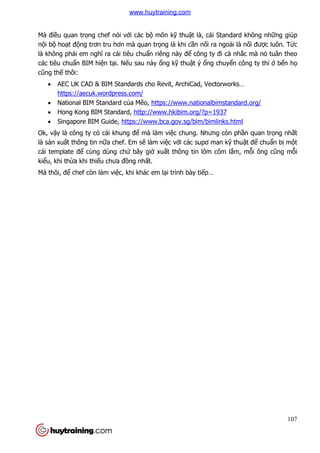 107
Mà điều quan trọng chef nói với các bộ môn kỹ thuật là, cái Standard không những giúp
nội bộ hoạt động trơn tru hơn mà quan trọng là khi cần nối ra ngoài là nối được luôn. Tức
là không phải em nghĩ ra cái tiêu chuẩn riêng này để công ty đi cà nhắc mà nó tuân theo
các tiêu chuẩn BIM hiện tại. Nếu sau này ổng kỹ thuật ý ổng chuyển công ty thì ở bển họ
cũng thế thôi:
 AEC UK CAD & BIM Standards cho Revit, ArchiCad, Vectorworks…
https://aecuk.wordpress.com/
 National BIM Standard của Mẽo, https://www.nationalbimstandard.org/
 Hong Kong BIM Standard, http://www.hkibim.org/?p=1937
 Singapore BIM Guide, https://www.bca.gov.sg/bim/bimlinks.html
Ok, vậy là công ty có cái khung để mà làm việc chung. Nhưng còn phần quan trọng nhất
là sản xuất thông tin nữa chef. Em sẽ làm việc với các supơ man kỹ thuật để chuẩn bị một
cái template để cùng dùng chứ bây giờ xuất thông tin lôm côm lắm, mỗi ông cũng mỗi
kiểu, khi thừa khi thiếu chưa đồng nhất.
Mà thôi, để chef còn làm việc, khi khác em lại trình bày tiếp…
www.huytraining.com
 