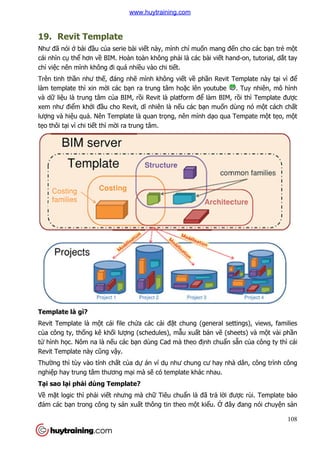 19. Revit Template
Như đã nói ở bài đầu của serie bài vi
cái nhìn cụ thể hơn về BIM. Hoàn toàn không ph
chỉ việc nên mình không đi quá nhi
Trên tinh thần như thế, đáng nh
làm template thì xin mời các b
và dữ liệu là trung tâm của BIM, r
xem như điểm khởi đầu cho Revit, d
lượng và hiệu quả. Nên Template là quan tr
tẹo thôi tại vì chi tiết thì mờ
Template là gì?
Revit Template là một cái file ch
của công ty, thống kê khối lư
tử hình học. Nôm na là nếu các b
Revit Template này cũng vậ
Thường thì tùy vào tính chấ
nghiệp hay trung tâm thương m
Tại sao lại phải dùng Templ
Về mặt logic thì phải viết nhưng mà ch
đảm các bạn trong công ty s
Revit Template
a serie bài viết này, mình chỉ muốn mang đế
BIM. Hoàn toàn không phải là các bài viết hand
đi quá nhiều vào chi tiết.
, đáng nhẽ mình không viết về phần Revit Template này t
i các bạn ra trung tâm hoặc lên youtube
a BIM, rồi Revit là platform để làm BIM, r
cho Revit, dĩ nhiên là nếu các bạn muốn dùng nó m
. Nên Template là quan trọng, nên mình dạo qua Tempate m
ời ra trung tâm.
t cái file chứa các cài đặt chung (general settings), views, families
i lượng (schedules), mẫu xuất bản vẽ (sheets) và m
u các bạn dùng Cad mà theo định chuẩn
ậy.
ất của dự án ví dụ như chung cư hay nhà dân, công tr
p hay trung tâm thương mại mà sẽ có template khác nhau.
i dùng Template?
t nhưng mà chữ Tiêu chuẩn là đã trả lời đư
n trong công ty sản xuất thông tin theo một kiểu. Ở đây đang nói chuy
108
ến cho các bạn trẻ một
t hand-on, tutorial, dắt tay
n Revit Template này tại vì để
. Tuy nhiên, mô hình
làm BIM, rồi thì Template được
n dùng nó một cách chất
o qua Tempate một tẹo, một
t chung (general settings), views, families
(sheets) và một vài phần
n sẵn của công ty thì cái
như chung cư hay nhà dân, công trình công
i được rùi. Template bảo
đây đang nói chuyện sản
www.huytraining.com
 