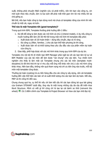 109
xuất, không phải chuyện R&D (nghiên cứu và phát triển), nên khi bạn vào công ty, xin
mời tuân theo tiêu chuẩn, làm ra lúa luôn đỡ phải mất thời gian tìm tòi mà nhiều khi lại
chả giống ai.
Bởi thế, nếu bạn hoặc công ty bạn dùng revit mà chưa có template riêng của mình thì nên
chuẩn bị một cái, ngay và luôn.
Thế nào là một Template tốt (good template)?
Trong quá trình BIM, Template thường phải hướng đến 2 điều:
1. Đủ tốt để công ty làm được các mô hình có chủ ý (intend model), ví dụ nếu công ty
muốn hướng đến làm 2D-3D-4D-5D trong một mô hình thì template đấy phải:
o Xuất được bản vẽ 2D hoàn thiện – đúng tiêu chuẩn, đẹp và rõ ràng.
o Đủ công cụ (filter, families…) cho các bạn thể hiện phương án thi công.
o Xuất được bản vẽ và khối lượng theo yêu cầu đầu vào của phần mềm dự toán
của công ty.
2. Giao tiếp, phối hợp được với các mô hình khác trong quy trình BIM của dự án.
Template cho nội bộ thì dĩ nhiên bạn BIM Manager phải ngồi lại với các bạn làm kỹ sư và
BIM Modeler của các bộ môn để làm được “cái chung” cho các bên. Tuy nhiên kinh
nghiệm cho thấy là làm một cái Template chung cho các bộ môn (template multi-
discipline) là rất khó khả thi tại vì nhu cầu mỗi ông mỗi khác nên chủ ý các mô hình cũng
khác nhau. Nên ban đầu, không nên quá tham vọng mà chỉ ưu tiên ông nào trước, mỗi bộ
môn một template cũng được.
Thường dự toán (costing) là ưu tiên hàng đầu cho các công ty xây dựng, nên cái template
hướng đến việc thể hiện các bản vẽ và xuất khối lượng cho các bạn làm dự toán. Kết cấu,
MEP và thi công thì đến sau.
Chung chung quá ha, cụ thể thì nếu chỉ làm kết cấu thì các bạn đừng bỏ qua bài giảng
của Graham STEWART dưới đây, ông này là một trong những cây đa cây đề triển khai
Revit Structure. Mình có viết gì thì cũng chỉ là tạo lại cái bánh xe thôi (reinvent the
wheel) . Có 2 điểm chính của Template là Project Browser và View các bạn nhớ đọc kỹ.
www.huytraining.com
 