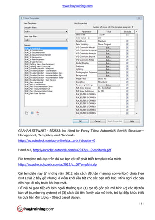 GRAHAM STEWART - SE2583: No Need for Fancy Titles: Autodesk® Revit® Structure
Management, Templates, and Standards
http://au.autodesk.com/au-
Hand-out, http://aucache.autodesk.com/au2012/s...0Standards.pdf
File template mà dựa trên đó các b
http://aucache.autodesk.com/au2012/s...20Template.zip
Cái template này từ những năm 2012
BIM Level 2 bây giờ nhưng là đi
nên học cái này trước khi h
Để nội bộ giao tiếp với bên ngoài thư
bản vẽ (numbering system) và (3) cách đ
ké dựa trên đối tượng - Object based design.
SE2583: No Need for Fancy Titles: Autodesk® Revit® Structure
Management, Templates, and Standards
-online/cla...ards#chapter=0
http://aucache.autodesk.com/au2012/s...0Standards.pdf
a trên đó các bạn có thể phát triển template của mình
http://aucache.autodesk.com/au2012/s...20Template.zip
ng năm 2012 nên cách đặt tên (naming convention) chưa theo
nhưng là điểm khởi đầu tốt cho các bạn mới h
c khi học revit.
i bên ngoài thường qua (1) tọa độ góc của mô hình (2) các
(numbering system) và (3) cách đặt tên family của mô hình, tr
Object based design.
111
SE2583: No Need for Fancy Titles: Autodesk® Revit® Structure—
a mình
t tên (naming convention) chưa theo
i học. Mình nghĩ các bạn
a mô hình (2) các đặt tên
a mô hình, trở lại điệp khúc thiết
www.huytraining.com
 