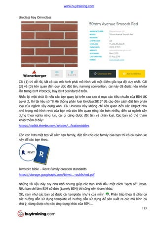 Uniclass hay Omniclass
Cái (1) thì dễ rồi, tất cả các mô hình ph
(2) và (3) liên quan đến quy ư
lần trong BIM Protocol, hay BIM Standard
Nhắc lại một chút là nếu các b
Level 2, thì tài liệu số “8 Hệ
loại của ngành xây dựng Anh. Cái Uniclass này không ch
nhỏ trong mô hình revit củ
dựng theo nghĩa rộng lun, cái gì c
khảo thêm ở đây:
https://toolkit.thenbs.com/articles/...ficationtables
Cỏn con hơn một tẹo về cách t
này để các bạn theo.
Bimstore bible – Revit Family creation standards
https://storage.googleapis.com/bimst...
Những tài liệu này tuy nho nh
Nếu bạn chỉ làm BIM cô đơn (Lonely BIM) th
OK, xem như các bạn có đư
các hướng dẫn sử dụng template và hư
chủ ý, dùng được cho các ứ
các mô hình phải mô hình với một điểm gố
n quy ước đặt tên, naming convention, cái này đ
n trong BIM Protocol, hay BIM Standard ở trên.
u các bạn quay lại trên cao cao ở mục các tiêu chu
ệ thống phân loại Uniclass2015” đề cập đ
ng Anh. Cái Uniclass này không chỉ liên quan đ
ủa bạn mà còn liên quan rộng lớn hơn nhi
g lun, cái gì cũng được đặt tên và phân loại. Các b
https://toolkit.thenbs.com/articles/...ficationtables
cách tạo family, đặt tên cho các family của b
Revit Family creation standards
https://storage.googleapis.com/bimst...-published.pdf
u này tuy nho nhỏ nhưng giúp các bạn khởi đầu một cách "s
làm BIM cô đơn (Lonely BIM) thì cũng nên tham khảo.
n có được cái template như ý của mình . Ph
ng template và hướng dẫn sử dụng để sản xu
ứng dụng khác của BIM....
113
ốc tọa độ duy nhất. Cái
t tên, naming convention, cái này đã được nêu nhiều
c các tiêu chuẩn của BIM UK
p đến cách đặt tên phân
liên quan đến các Object nho
n hơn nhiều, đến cả ngành xây
i. Các bạn có thể tham
a bạn thì có cái bánh xe
t cách "sạch sẽ" Revit.
. Phần tiếp theo là phải có
n xuất ra các mô hình có
www.huytraining.com
 