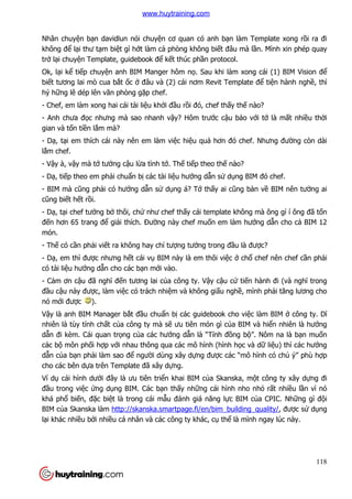 118
Nhân chuyện bạn davidlun nói chuyện cơ quan có anh bạn làm Template xong rồi ra đi
không để lại thư tạm biệt gì hớt làm cả phòng không biết đâu mà lần. Mình xin phép quay
trở lại chuyện Template, guidebook để kết thúc phần protocol.
Ok, lại kể tiếp chuyện anh BIM Manger hôm nọ. Sau khi làm xong cái (1) BIM Vision để
biết tương lai mò cua bắt ốc ở đâu và (2) cái nơm Revit Template để tiện hành nghề, thì
hý hững lê dép lên văn phòng gặp chef.
- Chef, em làm xong hai cái tài liệu khởi đầu rồi đó, chef thấy thế nào?
- Anh chưa đọc nhưng mà sao nhanh vậy? Hôm trước cậu bảo với tớ là mất nhiều thời
gian và tốn tiền lắm mà?
- Dạ, tại em thích cái này nên em làm việc hiệu quả hơn đó chef. Nhưng đường còn dài
lắm chef.
- Vậy à, vậy mà tớ tưởng cậu lừa tình tớ. Thế tiếp theo thế nào?
- Dạ, tiếp theo em phải chuẩn bị các tài liệu hướng dẫn sử dụng BIM đó chef.
- BIM mà cũng phải có hướng dẫn sử dụng á? Tớ thấy ai cũng bàn về BIM nên tưởng ai
cũng biết hết rồi.
- Dạ, tại chef tưởng bở thôi, chứ như chef thấy cái template không mà ông gì í ông đã tốn
đến hơn 65 trang để giải thích. Đường này chef muốn em làm hướng dẫn cho cả BIM 12
món.
- Thế có cần phải viết ra không hay chỉ tượng tưởng trong đầu là được?
- Dạ, em thì được nhưng hết cái vụ BIM này là em thôi việc ở chổ chef nên chef cần phải
có tài liệu hướng dẫn cho các bạn mới vào.
- Cảm ơn cậu đã nghĩ đến tương lai của công ty. Vậy cậu cứ tiến hành đi (và nghĩ trong
đầu cậu này được, làm việc có trách nhiệm và không giấu nghề, mình phải tăng lương cho
nó mới được ).
Vậy là anh BIM Manager bắt đầu chuẩn bị các guidebook cho việc làm BIM ở công ty. Dĩ
nhiên là tùy tính chất của công ty mà sẽ ưu tiên món gì của BIM và hiển nhiên là hướng
dẫn đi kèm. Cái quan trọng của các hướng dẫn là “Tính đồng bộ”. Nôm na là bạn muốn
các bộ môn phối hợp với nhau thông qua các mô hình (hình học và dữ liệu) thì các hướng
dẫn của bạn phải làm sao để người dùng xây dựng được các “mô hình có chủ ý” phù hợp
cho các bên dựa trên Template đã xây dựng.
Ví dụ cái hình dưới đây là ưu tiên triển khai BIM của Skanska, một công ty xây dựng đi
đầu trong việc ứng dụng BIM. Các bạn thấy những cái hình nho nhỏ rất nhiều lần vì nó
khá phổ biến, đặc biệt là trong cái mẫu đánh giá năng lực BIM của CPIC. Những gì đội
BIM của Skanska làm http://skanska.smartpage.fi/en/bim_building_quality/, được sử dụng
lại khác nhiều bởi nhiều cá nhân và các công ty khác, cụ thể là mình ngay lúc này.
www.huytraining.com
 