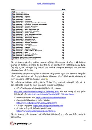 OK, vậy là xong, dễ dàng quá ha. Lan man m
tổ chức tốt thì không ai không th
Ông này đi, OK. Tôi tuyển ông khác và cho 3 đ
trình là mò cua bắt ốc được.
Dĩ nhiên cũng cần phải có ngư
bẩm “ Mịa, vào ketcau mà c
mình cũng đang viết theo đúng quy tr
Để chuẩn bị các thứ hằm bà lăng
bạn một vài tài liệu có thể tham kh
 Một số hướng dẫn sử
http://mth.com/Processes/Building
BIM cho kết cấu http://mth.com/~/media/Files/dk/BIM/...316.ashx?la=en
 BIM Guideline của Anh,
 Common BIM Requirement c
http://www.en.buildingsmart.kotisivu
 Các bạn Singapore, https://bca.gov.sg/bim/bimlinks.html
 Dĩ nhiên không thể thi
https://www.nationalbimstandard.org/nbims
Ok, vậy là xong phần framework đ
con người...
dàng quá ha. Lan man một tẹo thì trong các các công
t thì không ai không thể thay thế. Họ chỉ cần Quy trình và H
n ông khác và cho 3 đến 6 tháng đọc Hư
c.
i có người đào tạo được và Quy trình ngon. Các b
a, vào ketcau mà cũng lại thấy câu ‘đúng quý trình’”. Mình xin l
t theo đúng quy trình .
m bà lăng ở trên, để theo đúng quy trình, mình gi
tham khảo được cho các bạn kết cấu:
ử dụng CAD-BIM của MT Hojgaard
http://mth.com/Processes/Building-In...-Modeling.aspx, các bạn đ
http://mth.com/~/media/Files/dk/BIM/...316.ashx?la=en
a Anh, https://www.nationalbimlibrary.com
Common BIM Requirement của Phần Lan
http://www.en.buildingsmart.kotisivukone.com/3
https://bca.gov.sg/bim/bimlinks.html
thiếu các bạn Mỹ được
ationalbimstandard.org/nbims-us
n framework để triển khai BIM cho công ty củ
120
o thì trong các các công ty kỹ thuật có
n Quy trình và Hướng dẫn sử dụng.
c Hướng và làm theo Quy
c và Quy trình ngon. Các bạn chắc đang lẩm
ình’”. Mình xin lỗi, nhưng tại vì
ình, mình giới thiệu với các
n đừng bỏ qua phần
http://mth.com/~/media/Files/dk/BIM/...316.ashx?la=en
ủa bạn. Phần còn lại là
www.huytraining.com
 