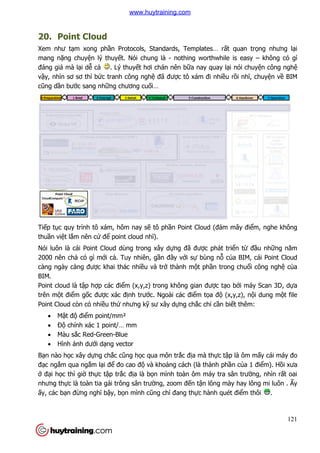 20. Point Cloud
Xem như tạm xong phần Protocols, Standards, Templates… r
mang nặng chuyện lý thuy
đáng giá mà lại dễ cả . Lý thuy
vậy, nhìn sơ sơ thì bức tranh công ngh
cũng dần bước sang những chương
Tiếp tục quy trình tô xám, hôm nay s
thuần việt lắm nên cứ để point cloud nh
Nói luôn là cái Point Cloud dùng trong xây d
2000 nên chả có gì mới cả
càng ngày càng được khai thác nhi
BIM.
Point cloud là tập hợp các đi
trên một điểm gốc được xác đ
Point Cloud còn có nhiều th
 Mật độ điểm point/mm²
 Độ chính xác 1 point/… mm
 Màu sắc Red-Green-Blue
 Hình ảnh dưới dạng vector
Bạn nào học xây dựng chắc c
đạc ngắm qua ngắm lại để
ở đại học thì giờ thực tập tr
nhưng thực là toàn tia gái trông sân trư
ấy, các bạn đừng nghĩ bậy, b
n Protocols, Standards, Templates… rất quan tr
n lý thuyết. Nói chung là - nothing worthwhile is easy
. Lý thuyết hơi chán nên bữa nay quay lại nói chuy
c tranh công nghệ đã được tô xám đi nhiều r
ng chương cuối…
c quy trình tô xám, hôm nay sẽ tô phần Point Cloud (đám mây đi
point cloud nhĩ).
Nói luôn là cái Point Cloud dùng trong xây dựng đã được phát tri
ả. Tuy nhiên, gần đây với sự bùng nỗ củ
c khai thác nhiều và trở thành một phần trong chu
p các điểm (x,y,z) trong không gian được tạo b
c xác định trước. Ngoài các điểm tọa độ (x,y,z), n
u thứ nhưng kỹ sư xây dựng chắc chỉ cần biế
m point/mm²
chính xác 1 point/… mm
Blue
ng vector
c cũng học qua môn trắc địa mà thực tập là ôm m
đo cao độ và khoảng cách (là thành phầ
p trắc địa là bọn mình toàn ôm máy tra sân tr
gái trông sân trường, zoom đến tận lông mày hay lông mi luôn .
y, bọn mình cũng chỉ đang thực hành quét đi
121
t quan trọng nhưng lại
nothing worthwhile is easy – không có gì
i nói chuyện công nghệ
u rồi nhĩ, chuyện về BIM
n Point Cloud (đám mây điểm, nghe không
c phát triển từ đầu những năm
ủa BIM, cái Point Cloud
n trong chuổi công nghệ của
o bởi máy Scan 3D, dựa
(x,y,z), nội dung một file
ết thêm:
p là ôm mấy cái máy đo
ần của 1 điểm). Hồi xưa
n mình toàn ôm máy tra sân trường, nhìn rất oai
n lông mày hay lông mi luôn . Ấy
c hành quét điểm thôi .
www.huytraining.com
 