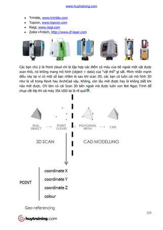  Trimble, www.trimble.com
 Topcon, www.topcon.com
 Riegl, www.riegl.com
 Zoller+Frölich, http://www.zf
Các bạn chú ý là Point cloud ch
scan thôi, nó không mang mô hình (object + data) c
điều này tại vì có một số b
như là vẽ trong Revit hay ArchiCa
nào mới được. Chỉ làm có cái Scan 3D bên ngoài mà đư
chụp cắt lớp thì cái máy 35k USD l
www.trimble.com
www.topcon.com
www.riegl.com
http://www.zf-laser.com
n chú ý là Point cloud chỉ là tập hợp các điểm có màu của b
scan thôi, nó không mang mô hình (object + data) của “vật thể” gì s
bạn nhầm là sau khi scan 3D, các bạn có luôn cái mô hình 3D
trong Revit hay ArchiCad vậy. Không, còn lâu mới được hay là không bi
làm có cái Scan 3D bên ngoài mà được luôn con Bot Ng
p thì cái máy 35k USD lại là rẽ quá .
123
a bề ngoài một vật được
” gì sất. Mình nhấn mạnh
n có luôn cái mô hình 3D
c hay là không biết khi
c luôn con Bot Ngọc Trinh để
www.huytraining.com
 