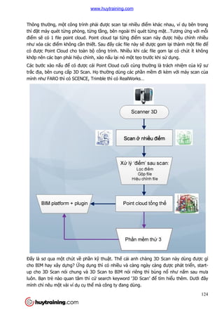 Thông thường, một công trình ph
thì đặt máy quét từng phòng, t
điểm sẽ có 1 file point cloud. Point cloud t
như xóa các điểm không cầ
có được Point Cloud cho toàn b
khớp nên các bạn phải hiệu ch
Các bước xào nấu để có đư
trắc địa, bên cung cấp 3D Scan. H
mình như FARO thì có SCENCE, Trimble thì có RealWorks…
Đấy là sơ qua một chút về
cho BIM hay xây dựng? Ứng d
up cho 3D Scan nói chung và 3D Scan to BIM nói riêng thì bùng n
luôn. Bạn trẻ nào quan tâm thì c
mình chỉ nêu một vài ví dụ
t công trình phải được scan tại nhiều điểm khác nhau,
ng phòng, từng tầng, bên ngoài thì quét từng m
có 1 file point cloud. Point cloud tại từng điểm scan này đư
ần thiết. Sau đấy các file này sẽ được gom
c Point Cloud cho toàn bộ công trình. Nhiều khi các file gom l
u chỉnh, xào nấu lại nó một tẹo trước khi s
có được cái Point Cloud cuối cùng thường là trách
p 3D Scan. Họ thường dùng các phần mềm đi kèm v
ì có SCENCE, Trimble thì có RealWorks…
ề phần kỹ thuật. Thế cái anh chàng 3D Scan này dùng đư
ng dụng thì có nhiều và càng ngày càng đư
up cho 3D Scan nói chung và 3D Scan to BIM nói riêng thì bùng n
nào quan tâm thì cứ search keyword ‘3D Scan’ để tìm hi
cụ thể mà công ty đang dùng.
124
m khác nhau, ví dụ bên trong
ng mặt…Tương ứng với mỗi
m scan này được hiệu chỉnh nhiều
c gom lại thành một file để
u khi các file gom lại có chút ít không
c khi sử dụng.
ng là trách nhiệm của kỹ sư
m đi kèm với máy scan của
cái anh chàng 3D Scan này dùng được gì
u và càng ngày càng được phát triển, start-
up cho 3D Scan nói chung và 3D Scan to BIM nói riêng thì bùng nổ như nấm sau mưa
tìm hiểu thêm. Dưới đây
www.huytraining.com
 