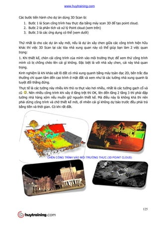 Các bước tiến hành cho dự
1. Bước 1 là Scan công trình hay th
2. Bước 2 là phân tích và x
3. Bước 3 là các ứng dụ
Thứ nhất là cho các dự án xây m
khác thì việc 3D Scan lại các tòa nhà xung quan này có th
trọng:
1. Khi thiết kế, chèn cái công trình c
mình có bị chồng chéo lên cái gì không.
trọng.
Kinh nghiệm là khi khảo sát lô đ
thường chỉ quan tâm đến cao trình
tuyệt đổi thẳng đứng.
Thực tế là các tường này nhi
cũ . Nên nhiều công trình khi xây
tường nhà hàng xóm nếu mu
phải dừng công trình và ch
bằng tiền và thời gian. Có khi r
án dùng 3D Scan là:
c 1 là Scan công trình hay thực địa bằng máy scan 3D để
c 2 là phân tích và xử lý Point cloud (xem trên)
ụng có thể (xem dưới)
án xây mới, nếu là dự án xây chen giữa các công trình hi
i các tòa nhà xung quan này có thể giúp b
, chèn cái công trình của mình vào môi trường thực đ
ng chéo lên cái gì không. Đặc biệt là với nhà xây chen, cái này khá quan
o sát lô đất có nhà xung quanh bằng máy toàn đ
n cao trình ở mặt đất và xem như là các tườ
ng này nhiều khi thò ra thụt vào hơi nhiều, nhất là các tư
u công trình khi xây ở tầng trệt thì OK, lên đến tầng 2 t
u muốn giữ nguyên thiết kế. Mà điều này là không kh
ng công trình và chờ thiết kế mới, dĩ nhiên cái gì không dự
i gian. Có khi rất đắt.
125
ể tạo point cloud.
a các công trình hiện hữu
giúp bạn làm 2 việc quan
c để xem thử công trình
i nhà xây chen, cái này khá quan
ng máy toàn đạc 2D, bên trắc địa
ờng nhà xung quanh là
t là các tường gạch cổ và
ng 2 tầng 3 thì phải đập
u này là không khả thi nên
báo trước đều phải trả
www.huytraining.com
 