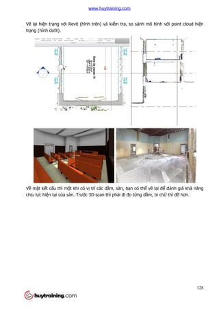 Vẽ lại hiện trạng với Revit (hình trên) và ki
trạng (hình dưới).
Về mặt kết cấu thì một khi có v
chịu lực hiện tại của sàn. Trư
i Revit (hình trên) và kiểm tra, so sánh mô hình v
t khi có vị trí các dầm, sàn, bạn có thể vẽ lại đ
a sàn. Trước 3D scan thì phải đi đo từng dầm, bi ch
128
m tra, so sánh mô hình với point cloud hiện
i để đánh giá khả năng
m, bi chừ thì đỡ hơn.
www.huytraining.com
 