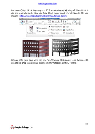 Lan man một tẹo thì các ứng d
các add-in để chuyển tự đ
Imaginit (http://www.imaginit.com/software/ima...ts/scan
Đến các phần mềm tham v
đến các giải pháp toàn diện c
ứng dụng cho 3D Scan này đang cự kỳ bùng n
động các Point Cloud thành object như cái Scan to BIM c
http://www.imaginit.com/software/ima...ts/scan-to-bim)
m tham vọng hơn như Faro Virtusurv, 3DReshaper, Leica Cyclone… R
n của các ông lớn như Autodesk, Bentley, Trimble.
130
bùng nổ. Nho nhỏ thì là
ng các Point Cloud thành object như cái Scan to BIM của
ng hơn như Faro Virtusurv, 3DReshaper, Leica Cyclone… Rồi
n như Autodesk, Bentley, Trimble.
www.huytraining.com
 