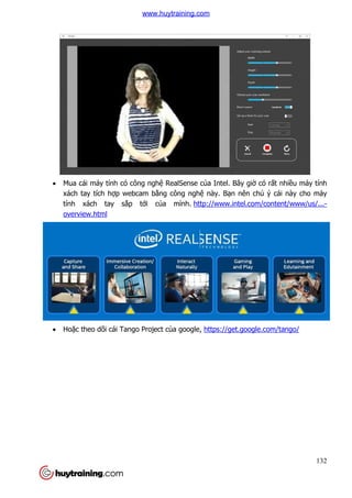 132
 Mua cái máy tính có công nghệ RealSense của Intel. Bây giờ có rất nhiều máy tính
xách tay tích hợp webcam bằng công nghệ này. Bạn nên chú ý cái này cho máy
tính xách tay sắp tới của mình. http://www.intel.com/content/www/us/...-
overview.html
 Hoặc theo dõi cái Tango Project của google, https://get.google.com/tango/
www.huytraining.com
 
