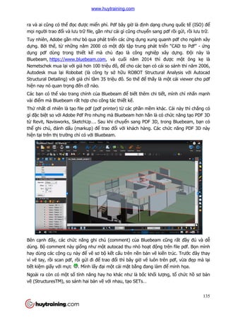 ra và ai cũng có thể đọc đư
mọi người trao đổi và lưu tr
Tuy nhiên, Adobe gần như b
dựng. Bởi thế, từ những năm 2000 có m
dụng pdf dùng trong thiế
Bluebeam, https://www.bluebeam.com
Nemetschek mua lại với giá hơn 100 tri
Autodesk mua lại Robobat (là công ty s
Structural Detailing) với giá ch
hiện nay nó quan trọng đến c
Các bạn có thể vào trang chính c
vài điểm mà Bluebeam rất h
Thứ nhất dĩ nhiên là tạo file pdf (pdf printer) t
gì đặc biệt so với Adobe Pdf Pro nhưng mà Bluebeam hơn h
từ Revit, Navisworks, SketchUp…. Sau khi chuy
thể ghi chú, đánh dấu (markup) đ
hiện tại trên thị trường chỉ có v
Bên cạnh đấy, các chức năng ghi chú (comment) c
dùng. Bộ comment này giố
hay dùng các cộng cụ này đ
vì vẽ tay, rồi scan pdf, rồi
tiết kiệm giấy với mực . Mình l
Ngoài ra còn có một số tính năng hay ho khác như là b
vẽ (StructuresTM), so sánh hai b
c được miển phí. Pdf bây giờ là định dạng chung qu
trữ file, gần như cái gì cũng chuyển sang pdf r
n như bỏ qua phát triển các ứng dụng xung quanh pdf cho ngành xây
ng năm 2000 có một đội tập trung phát triể
ết kế mà chủ đạo là công nghiệp xây d
https://www.bluebeam.com, và cuối năm 2014 thì đư
i giá hơn 100 triệu đô, để cho các bạn có cái so sánh thì n
i Robobat (là công ty sở hữu ROBOT Structural Analysis v
i giá chỉ tầm 35 triệu đô. So thế để thấy là m
n cỡ nào.
vào trang chính của Bluebeam để biết thêm chi tiết, mình ch
t hợp cho công tác thiết kế.
o file pdf (pdf printer) từ các phần mềm khác. Cái này thì ch
i Adobe Pdf Pro nhưng mà Bluebeam hơn hẳn là có ch
Revit, Navisworks, SketchUp…. Sau khi chuyển sang PDF 3D, trong
u (markup) để trao đổi với khách hàng. Các ch
có với Bluebeam.
c năng ghi chú (comment) của Bluebeam c
ống như một autocad thu nhỏ hoạt động trên file pdf. B
này để vẽ sơ bộ kết cấu trên nền bản vẽ kiế
i gửi đi để trao đổi thì bây giờ vẽ luôn trên pdf, v
. Mình lấy đại một cái mặt bằng đang làm đ
tính năng hay ho khác như là bốc khối lượ
(StructuresTM), so sánh hai bản vẽ với nhau, tạo SETs…
135
ng chung quốc tế (ISO) để
n sang pdf rồi gửi, rồi lưu trữ.
ng xung quanh pdf cho ngành xây
ển “CAD to Pdf” - ứng
p xây dựng. Đội này là
được một ông kẹ là
n có cái so sánh thì năm 2006,
u ROBOT Structural Analysis với Autocad
y là một cái viewer cho pdf
ết, mình chỉ nhấn mạnh
m khác. Cái này thì chẳng có
n là có chức năng tạo PDF 3D
n sang PDF 3D, trong Bluebeam, bạn có
i khách hàng. Các chức năng PDF 3D này
a Bluebeam cũng rất đầy đủ và dễ
ng trên file pdf. Bọn mình
ến trúc. Trước đây thay
luôn trên pdf, vừa đẹp mà lại
ng đang làm để minh họa.
ợng, tổ chức hồ sơ bản
www.huytraining.com
 