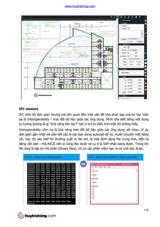 IFC viewers
IFC nhìn thì đơn giản nhưng mà liên
tại là Interoperability – trao đ
tư tương đương là gì “khả năng liên tác
Interoperability nôm na là
đơn giản gần nhất với dân k
2D, hay 3D vào SAP thì thư
bằng văn bản - mã ASCII nên ai c
file dwg là tập tin nhị phân (binary files), ch
n nhưng mà liên quan đến một vấn đề khá phứ
trao đổi dữ liệu giữa các ứng dụng. Mình ch
năng liên tác?” bởi vì tra từ điển Anh-Việt thì không th
Interoperability nôm na là khả năng trao đổi dữ liệu giữa các ứng d
i dân kết cấu là các bạn dùng autocad để vẽ, mu
ường xuất ra file dxf, là một định dạng file trung tính, di
CII nên ai cũng đọc được và cụ tỉ là SAP nhận d
phân (binary files), chỉ có các phần mềm tạo ra nó m
136
ức tạp của tin học hiện
ng. Mình chả biết tiếng việt dùng
t thì không thấy.
ng dụng với nhau. Ví dụ
, muốn chuyển mặt bằng
ng file trung tính, diễn tả
n dạng được. Trong khi
o ra nó mới đọc được.
www.huytraining.com
 