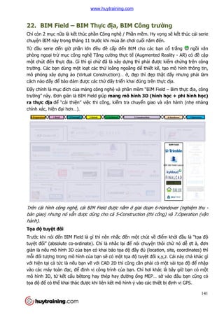 22. BIM Field – BIM Th
Chỉ còn 2 mục nữa là kết thúc ph
chuyện BIM này trong tháng 11 trư
Từ đầu serie đến giờ phần l
phòng ngoại trừ mục công ngh
một chút đến thực địa. Gì thì gì ch
trường. Các bạn dùng một lo
mô phỏng xây dựng ảo (Virtual Constru
cách nào đấy để bảo đảm đư
Đấy chính là mục đích của m
trường” này. Đơn giản là BIM Field
ra thực địa để “cải thiện” vi
chính xác, hiện đại hơn…).
Trên cái hình công nghệ, cái BIM Field đư
bàn giao) nhưng nó vẫn đư
hành).
Tọa độ tuyệt đối
Trước khi nói đến BIM Field là gì thì nên nh
tuyệt đối” (absolute co-ordinate). Ch
giản là nếu mô hình 3D của b
mỗi đối tượng trong mô hình c
với hiện tại cả tức là nếu b
vào các máy toàn đạc, để đ
mô hình 3D, từ kết cấu bêtong hay thép hay đư
tọa độ để có thể khai thác đư
BIM Thực địa, BIM Công trườ
t thúc phần Công nghệ / Phần mềm. Hy vọng s
n BIM này trong tháng 11 trước khi mùa ăn chơi cuối năm đến.
n lớn đều đề cấp đến BIM cho các bạn c
c công nghệ Tăng cường thực tế (Augmented Reality
a. Gì thì gì chứ đã là xây dựng thì phải được ki
t loạt các thứ loằng ngoằng để thiết kế, t
o (Virtual Construction)… ờ, đẹp thì đẹp thậ
m được các thứ đấy triển khai đúng trên thự
a mảng công nghệ và phần mềm “BIM Field
n là BIM Field giúp mang mô hình 3D (hình h
n” việc thi công, kiểm tra chuyển giao và v
, cái BIM Field được nằm ở giai đoạn 6-Handover (nghi
được dùng cho cả 5-Construction (thi công) và 7.Operation (v
n BIM Field là gì thì nên nhắc đến một chút về điể
ordinate). Chỉ là nhắc lại để nói chuyện thôi ch
a bạn có khai báo tọa độ đầy đủ (location, site, coordinates) thì
ng trong mô hình của bạn sẽ có một tọa độ tuyệt đối x,y,z. Cái này ch
ạn vẽ với CAD 2D thì cũng cần phải có m
định vị công trình của bạn. Chỉ hơi khác là bây gi
u bêtong hay thép hay đường ống MEP… sờ
khai thác được khi liên kết mô hình ý vào các thiết b
141
ờng
ng sẽ kết thúc cái serie
n.
n cổ trắng ngồi văn
(Augmented Reality - AR) có đề cập
c kiểm chứng trên công
, tạo mô hình thông tin,
ật đấy nhưng phải làm
ực địa.
m “BIM Field – Bim thực địa, công
h 3D (hình học + phi hình học)
n giao và vận hành (nhẹ nhàng
Handover (nghiệm thu -
Construction (thi công) và 7.Operation (vận
ểm khởi đầu là “tọa độ
n thôi chứ nó dễ ợt à, đơn
(location, site, coordinates) thì
i x,y,z. Cái này chả khác gì
i có một vài tọa độ để nhập
hơi khác là bây giờ bạn có một
ờ vào đâu bạn cũng có
t bị định vị GPS.
www.huytraining.com
 