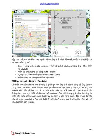Vậy khai thác cái mô hình này ngoài hi
thì có 4 điểm cụ thể:
 Định vị công trình và các h
for Layout)
 Kiểm tra chất lượng thi công (BIM +
 Nghiệm thu và chuyể
 Thêm thông tin trong quá trình v
BIM for Layout – Định vị
Dĩ nhiên việc đầu tiên ra hi
công trình cho mình. Trước đây và hi
tọa độ bên thiết kế đưa cho đ
đường tim theo trục thiết k
hoặc bắn thêm điểm hoặc dùng thư
này rất quan trọng bởi vì “sai m
yếu dựa trên bản vẽ giấy.
y khai thác cái mô hình này ngoài hiện trường thế nào? Sẽ có rấ
công trình và các hạng mục như móng, kết cấu hay đư
ng thi công (BIM + Build)
ển giao (BIM for Handover)
Thêm thông tin trong quá trình vận hành
ị công trình
u tiên ra hiện trường là phải gọi một ông trắc địa đi cùng đ
c đây và hiện tại vẫn còn là việc định vị
đưa cho để đưa vào máy toàn đạc. Các bạn tr
t kế rồi cắm mốc này nọ… Sau đấy trong quá trình thi công thì
c dùng thước tay để định vị các hạng m
i vì “sai một ly là đi một dặm” nhưng mà làm khá th
142
ất nhiều nhưng hiện tại
u hay đường ống MEP… (BIM
a đi cùng để ổng định vị
nh vị này dựa trên một vài
n trắc địa xác định các
y trong quá trình thi công thì
ng mục… Nói chung là việc
m” nhưng mà làm khá thủ công và chủ
www.huytraining.com
 