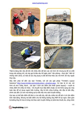 Thật là đáng tiếc nếu đã tố
trong văn phòng nhĩ, cái này g
những năm 2010, có một s
thực địa.
Đầu tiên phải kể đến các b
Solutions" http://www.trimble.com/construction/...ntractors.aspx
hình số như Tekla, Revit… các b
nhiêu điểm thì chiều bí nhiêu
toàn đạc để sử dụng ngoài hi
chính xác đến 2.0 mm mà không s
Các bạn có thể bắn điểm đ
trên mặt bằng. Nhưng mà b
là đường ống thì treo lơ lửng mà theo cách truy
ốn rất nhiều tiền để làm các mô hình 3D nh
ày gọi là đào sâu hố ngăn cách “văn phòng
t số các ứng dụng ra đời để khai thác các mô hình 3D này ngoài
n các bạn Trimble, với với các giải pháp “Trimble's Layout
http://www.trimble.com/construction/...ntractors.aspx. Cơ b
như Tekla, Revit… các bạn í trích các điểm cần thiết (point layout)
u bí nhiêu - rồi chuyển trực tiếp điểm (hoặc và mô hình) sang các máy
ng ngoài hiện trường. Vậy là trên công trường, c
n 2.0 mm mà không sợ bị mất mốc như cách truyền thố
m để định vị cho kết cấu, kết cấu nhiều khi d
ng. Nhưng mà bắn điểm cho hệ thống đường ống MEP thì l
ng mà theo cách truyền thống cứ phải kéo thư
143
làm các mô hình 3D nhưng lại để nó chết
òng – thực địa”. Nên từ
khai thác các mô hình 3D này ngoài
i pháp “Trimble's Layout
. Cơ bản là từ các mô
t (point layout) – muốn bi
c và mô hình) sang các máy
ng, cần đâu là bắn đấy,
ống.
u khi dễ bởi vì chỉ cần điểm
ng MEP thì lại ngon. Đơn giản
i kéo thước đo, công nhân
www.huytraining.com
 