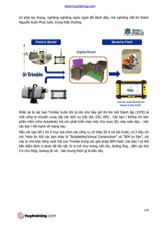 cứ phải leo thang, nghiêng nghiêng ng
Nguyễn Xuân Phúc luôn, trong th
Nhắc lại là các bạn Trimble trư
một công ty chuyên cung c
phần mềm (như Autodesk) mà c
các bạn í rất mạnh về mảng này.
Nếu các bạn để ý thì ở mục l
mà Tekla ăn đứt các bạn khác là “Buildability/Virtual Construction” và “BIM to Site”, cái
này là nhờ khả năng vượt tr
bắn điểm định vị được tất t
li ti như thép, bulong ốc vít… Nói chung thích gì là b
hang, nghiêng nghiêng ngửa ngửa để đánh dấu, mà nghiêng ri
n Xuân Phúc luôn, trong thấy thương.
n Trimble trước khi to lớn như bây giờ thì khi m
t công ty chuyên cung cấp các dịch vụ trắc địa, GIS, GPS… Các b
m (như Autodesk) mà còn phát triển máy móc như scan 3D, máy toàn đ
ng này.
c lựa chọn các công cụ vẽ thép 3D ở cái bài trư
n khác là “Buildability/Virtual Construction” và “BIM to Site”, cái
t trội của Trimble trong các giải pháp BIM Field. Các b
t tần tật, từ vĩ mô như móng, kết cấu, đư
c vít… Nói chung thích gì là bắn nấy.
144
u, mà nghiêng riết thì thành
thì khi mới thành lập (1978) là
S, GPS… Các bạn í không chỉ bán
n máy móc như scan 3D, máy toàn đạc… nên
cái bài trước, có 2 tiêu chí
n khác là “Buildability/Virtual Construction” và “BIM to Site”, cái
i pháp BIM Field. Các bạn í có thể
u, đường ống… đến các thứ
www.huytraining.com
 