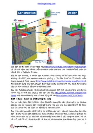 Các bạn có thể xem sơ cái video này
để có khái niệm, sau đấy có th
tiết về BIM to Field của Trimble.
Đấy là bạn Trimble, dĩ nhi
Khoảng năm 2013, các bạn Autodesk mua l
thành Autodesk Point Layout (
Mục đích thì cũng như trên, chuy
vào các máy toàn đạc để đị
Sau này, Autodesk chuyển h
layout này là BIM 360 Layout, các b
layout hoặc xem video này xem nó ho
BIM + Build - Kiểm tra ch
Sau khi chấm điểm rồi thì ph
các cấu kiện thì vẫn dùng b
qua các viewer như bài trướ
Tuy nhiên các bạn giám sát thi công thì l
bạn í bi chừ mà đi giám sát là ph
hình 3D hay bản vẽ 2D đề
các mô hình 3D nó có gắn t
xem sơ cái video này https://www.youtube.com/watch?v=4BcIb8ZX9dM
y có thể tham khảo thêm trên site của Trimble đ
a Trimble.
ĩ nhiên bạn Autodesk cũng không thể để
n Autodesk mua lại công ty “Get The Point” và đ
ayout (http://www.autodesk.com/products/point
ư trên, chuyển điểm trực tiếp từ các mô hình nh
ịnh vị trên công trình.
n hết lên cloud với Autodesk BIM 360, và anh chàng làm chuy
layout này là BIM 360 Layout, các bạn vào đây http://bim360.autodesk.com/bim
c xem video này xem nó hoạt động thế nào https://youtu.be/YQQ2ECJ4uVk
m tra chất lượng thi công
i thì phải thi công. Dĩ nhiên công nhân trên công trư
n dùng bản vẽ giấy 2D là chủ yếu. Việc khai thác các mô hình 3D thông
ớc chỉ để hiểu rõ hơn công trình.
n giám sát thi công thì lại khác, các bạn í bây giờ
mà đi giám sát là phải mang iPad hay iPhone đi theo. S
ều nằm hết trên mây (CDE) nên ở đâu c
n tọa độ, cái iPad nó lại nhận được tọa đ
145
https://www.youtube.com/watch?v=4BcIb8ZX9dM
a Trimble để biết thêm chi
ể ngỏ phần này được.
i công ty “Get The Point” và đổi tên sản phẩm
http://www.autodesk.com/products/point-layout/overview).
các mô hình như Revit, Navisworks
i Autodesk BIM 360, và anh chàng làm chuyện
http://bim360.autodesk.com/bim-360-
https://youtu.be/YQQ2ECJ4uVk.
ên công nhân trên công trường khi thi công
c khai thác các mô hình 3D thông
ờ chảnh chọe lắm. Các
i mang iPad hay iPhone đi theo. Số là bây giờ các mô
đâu cũng đọc được. Với lại,
a độ nên ông giám sát đi
www.huytraining.com
 