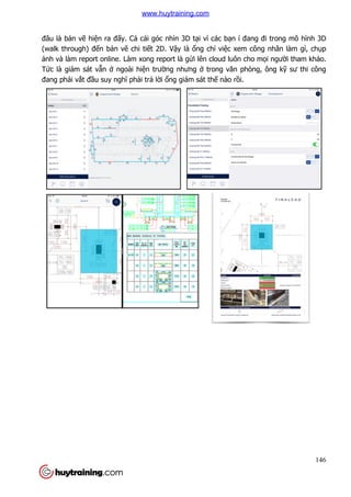 đâu là bản vẽ hiện ra đấy. C
(walk through) đến bản vẽ
ảnh và làm report online. Làm xong report là
Tức là giám sát vẫn ở ngoài hi
đang phải vắt đầu suy nghĩ ph
y. Cả cái góc nhìn 3D tại vì các bạn í đang đi trong mô h
ẽ chi tiết 2D. Vậy là ổng chỉ việc xem công nhân làm gì, ch
nh và làm report online. Làm xong report là gửi lên cloud luôn cho m
ngoài hiện trường nhưng ở trong văn phòng, ông k
ĩ phải trả lời ổng giám sát thế nào rồi.
146
n í đang đi trong mô hình 3D
c xem công nhân làm gì, chụp
lên cloud luôn cho mọi người tham khảo.
òng, ông kỹ sư thi công
www.huytraining.com
 