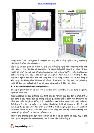 Cái kịch bản ở trển không ph
nhiều tại các công trình dùng BIM.
Lấy ví dụ các bạn giám sát là cho vui thôi ch
phổ biến cho kỹ sư thi công và công nhân. Cái này th
ngồi thiết kế có thể mắc mộ
sót ngoài công trình. Đấy là các b
kiện khắc nghiệt hơn nhiều nên kh
xây dựng, tiền không nằm
nghệ để tăng hiệu suất và tránh sai sót ngoài công trư
BIM for handover – Bim cho nghi
Cũng giống như với kiểm tra ch
nghệ và phần mềm.
Kịch bản là lúc các bạn đi trong công tr
bạn đang ở đâu và chổ đấ
hình xem thiếu thứ gì hay không ho
Nếu bạn không ứng ý chuy
lên cloud để các bên xử lý. Các ph
xử lý các ý kiến của bạn. Ví d
cloud để bạn biết chỗ nào s
Thay vì phải ôm một đống b
làm tay thì bây giờ toàn bộ
n không phải là tương lai mà đang diễn là hằng ngày và càng ngày càng
các công trình dùng BIM.
n giám sát là cho vui thôi chứ mấy công nghệ này đang đư
sư thi công và công nhân. Cái này thì hiển nhiên hơn c
ột số sai sót nhưng hậu quả nhiều khi không nhãn ti
y là các bạn ngồi trong phòng lạnh, ngoài công trư
u nên khả năng mắc sai sót cũng cao hơn. Mà v
m ở khâu thiết kế mà nằm ở khâu thi công, nên ph
t và tránh sai sót ngoài công trường là điều hi
Bim cho nghiệm thu
m tra chất lượng, các bạn làm nghiệm thu cũng s
n đi trong công trình thật để nghiệm thu, trên tay có iPad đ
ấy có những thiết bị gì. Bạn có thể so sánh hi
gì hay không hoặc bạn kiểm tra xem chất lượng hoàn thi
ng ý chuyện gì thì cứ chụp hình tại vị trí đấy và làm report. R
lý. Các phần mềm BIM to Field cho phép b
n. Ví dụ nhà thầu họ sửa xong chổ nào, h
nào sửa rồi chỗ nào chưa…
ng bản vẽ đi để kiểm tra thì bi giờ chỉ có mỗ
trên cloud, thật là tuyệt diệu phải không
147
ng ngày và càng ngày càng
này đang được triển khai
n nhiên hơn cả tự nhiên, các bạn
u khi không nhãn tiền bằng sai
nh, ngoài công trường thì điều
ơn. Mà với một công ty
khâu thi công, nên phổ biến công
u hiển nhiên.
ũng sử dụng cùng công
m thu, trên tay có iPad định vị
so sánh hiện trạng với mô
ng hoàn thiện thế nào?
y và làm report. Rồi cũng gửi
m BIM to Field cho phép bạn theo dõi quá trình
nào, họ feedback thẳng trên
ỗi cái iPad, thay vì phải
i không ạ.
www.huytraining.com
 