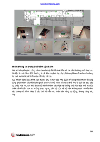 Thêm thông tin trong quá trình v
Một khi chuyển giao công trình cho ch
Mà tập tin mô hình BIM thư
thì mới mở được để thêm vào cái này cái n
Tuy nhiên trong quá trình v
cũng phải thêm các thông tin phát sinh vào mô hình. Ví d
vụ cháy vừa rồi, các nhà qu
thiết kế thì kiến trúc sư không theo k
vào trong mô hình. Hay là các th
hay…
Thêm thông tin trong quá trình vận hành
n giao công trình cho chủ xị rồi thì nhà thầu và tư vấ
ường là rất lớn và phức tạp, lại phải có ph
thêm vào cái này cái nọ.
Tuy nhiên trong quá trình vận hành, chủ xị hay các nhà quản lý công trình th
i thêm các thông tin phát sinh vào mô hình. Ví dụ cụ thể
i, các nhà quản lý muốn thêm các mặt nạ chống khói vào tòa nhà mà lúc
không theo kịp sự tiến bộ của xã hội nên không ngh
vào trong mô hình. Hay là các thứ vớ vẩn như máy bán hàng tự
148
ấn thường phủi tay lun.
i có phần mềm chuyên dụng
n lý công trình thỉnh thoảng
như ở quê ta, sau các
ng khói vào tòa nhà mà lúc
i nên không nghĩ ra để thêm
động, thùng công ích,
www.huytraining.com
 