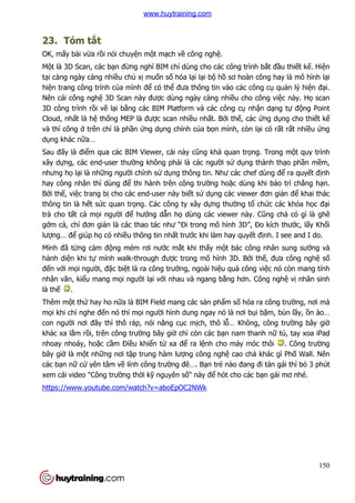 150
23. Tóm tắt
OK, mấy bài vừa rồi nói chuyện một mạch về công nghệ.
Một là 3D Scan, các bạn đừng nghĩ BIM chỉ dùng cho các công trình bắt đầu thiết kế. Hiện
tại càng ngày càng nhiều chủ xị muốn số hóa lại lại bộ hồ sơ hoàn công hay là mô hình lại
hiện trang công trình của mình để có thể đưa thông tin vào các công cụ quản lý hiện đại.
Nên cái công nghệ 3D Scan này được dùng ngày càng nhiều cho công việc này. Họ scan
3D công trình rồi vẽ lại bằng các BIM Platform và các công cụ nhận dạng tự động Point
Cloud, nhất là hệ thống MEP là được scan nhiều nhất. Bởi thế, các ứng dụng cho thiết kế
và thì công ở trên chỉ là phần ứng dụng chính của bọn mình, còn lại có rất rất nhiều ứng
dụng khác nữa…
Sau đấy là điểm qua các BIM Viewer, cái này cũng khá quan trọng. Trong một quy trình
xây dựng, các end-user thường không phải là các người sử dụng thành thạo phần mềm,
nhưng họ lại là những người chính sử dụng thông tin. Như các chef dùng để ra quyết định
hay công nhân thì dùng để thi hành trên công trường hoặc dùng khi bảo trì chẳng hạn.
Bởi thế, việc trang bị cho các end-user này biết sử dụng các viewer đơn giản để khai thác
thông tin là hết sức quan trọng. Các công ty xây dựng thường tổ chức các khóa học đại
trà cho tất cả mọi người để hướng dẫn họ dùng các viewer này. Cũng chả có gì là ghê
gớm cả, chỉ đơn giản là các thao tác như “Đi trong mô hình 3D”, Đo kích thước, lấy Khối
lượng… để giúp họ có nhiều thông tin nhất trước khi làm hay quyết định. I see and I do.
Mình đã từng cảm động mém rơi nước mắt khi thấy một bác công nhân sung sướng và
hảnh diện khi tự mình walk-through được trong mô hình 3D. Bởi thế, đưa công nghệ số
đến với mọi người, đặc biệt là ra công trường, ngoài hiệu quả công việc nó còn mang tính
nhân văn, kiểu mang mọi người lại với nhau và ngang bằng hơn. Công nghệ vị nhân sinh
là thế .
Thêm một thứ hay ho nữa là BIM Field mang các sản phẩm số hóa ra công trường, nơi mà
mọi khi chỉ nghe đến nó thì mọi người hình dung ngay nó là nơi bụi bặm, bùn lầy, ồn ào…
con người nơi đây thì thô ráp, nói năng cục mịch, thô lỗ… Không, công trường bây giờ
khác xa lắm rồi, trên công trường bây giờ chỉ còn các bạn nam thanh nữ tú, tay xoa iPad
nhoay nhoáy, hoặc cầm Điều khiển từ xa để ra lệnh cho máy móc thôi . Công trường
bây giờ là một những nơi tập trung hàm lượng công nghệ cao chả khác gì Phố Wall. Nên
các bạn nữ cứ yên tâm về lính công trường đê…. Bạn trẻ nào đang đi tán gái thì bỏ 3 phút
xem cái video "Công trường thời kỹ nguyên số" này để hót cho các bạn gái mơ nhé.
https://www.youtube.com/watch?v=aboEpOC2NWk
www.huytraining.com
 