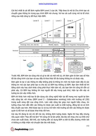 Cái thứ nhất là cái để định ngh
chuyển giao thông tin trong quy trình BIM nói chung. Và hai cái cu
riêng của một công ty để th
Trước hết, BIM tóm lại cũng ch
tối đa công trình của bạn và sau đ
Đơn giản là tại vì các thông tin
thông tin mà các bạn phải t
bằng cách này hay cách khác c
phải xây. Có BIM hay không thì m
tương lai còn xây nhiều hơn.
BIM chỉ khác hơn một tẹo là t
việc cộng tác với nhau (BIM Level 2
trong suốt vòng đời của công trình. Làm vi
tưởng nhau hơn dẫn đến các thông tin đư
tiêu chuẩn cao hơn. Nhờ đư
quản lý tốt hơn và sẽ được khai thác t
Cái này thì đúng là nói chỉ
nếu quan niệm “Học để mà làm” thì c
chưa sản xuất được. Bởi th
vì không ai chấp nhận nói chuy
nh nghĩa BIM Level 2 của UK. Tiếp theo là mô t
n giao thông tin trong quy trình BIM nói chung. Và hai cái cu
thực hiện BIM.
ũng chả có gì to tát và mới mẽ cả, chỉ đơn gi
n và sau đấy là khai thác tối đa lượng thông tin có đư
i vì các thông tin đấy không phải là thông tin mới mà hoàn toàn đ
i tạo ra cho dù có BIM hay không có BIM. B
ng cách này hay cách khác cũng phải thực hiện bản vẽ, các bạn làm thi công thì v
i xây. Có BIM hay không thì mọi người đã xây trong quá khứ
u hơn.
o là tận dụng các công nghệ hiện tại để mang m
i nhau (BIM Level 2 - Collaborative working) trên môi trư
a công trình. Làm việc cộng tác giúp mọi ngư
n các thông tin được sản xuất ra chất lượng, đ
được tạo ra và lưu trữ trên môi trường số nên các thông tin đư
c khai thác tốt hơn.
ỉ để mà nói, không định lượng được. Nghe th
mà làm” thì cũng chỉ là tán phét, bla bla vớ
i thế, các hướng dẫn sử dụng BIM ra đời là đi
n nói chuyện tào lào mãi được.
152
p theo là mô tả Chu trình tạo và
n giao thông tin trong quy trình BIM nói chung. Và hai cái cuối cùng mô tả tổ chức
đơn giản là làm sao số hóa
ng thông tin có được này.
i mà hoàn toàn đấy là các
o ra cho dù có BIM hay không có BIM. Bạn làm thiết kế thì
n làm thi công thì vẫn cứ
ứ, hiện tại vẫn xây và
mang mọi người lại làm
Collaborative working) trên môi trường số (3D)
i người hiểu nhau, tin
ng, đồng bộ và có tính
nên các thông tin được
c. Nghe thì hay đấy nhưng
ới nhau cho vui thôi chứ
i là điều đương nhiên bởi
www.huytraining.com
 