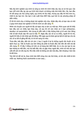 156
Nếu lấy kinh nghiệm của mình từ công ty mình thì mình thấy câu này có vẻ hơi quá. Các
bạn chỗ mình đều áp vào qui trình khá nhanh và không mấy khó khăn lắm. Ok, ban đầu
thì để setup các thứ (công nghệ, quy trình) thì lâu thật, nhưng sau đấy thì khá trơn tru,
nhất là các bạn trẻ. Các bạn ý sản xuất theo BIM hiệu quả hơn là các phương pháp cổ
điển nhiều.
Ở VN thì mình chịu vì không được trải nghiệm nên chịu. Nhân đây nếu có bạn nào có nhã
ý giúp mình được trải nghiệm ở VN thì mình xin sẵn sàng .
Nhân nói chuyện con người thì lấy cái topic này ra tán vui một tẹo. Mình quan sát thì thấy
ban đầu còn có nhiều bạn theo đọc, về sau thì chỉ còn nhỏn có 3 bạn anhductran,
davidlun và tuananhkthn. Nói chung là diễn biến ở đây không khác gì đi xem Sơn Đông
mãi võ bán thuốc dạo hồi xưa là mấy . Ngày đầu các võ sư ra chiêu, người thì tò mò,
người thì hiếu kì nên khán giả rất đông. Mỗi ngày qua là khán giả lại bớt đi một tẹo cho dù
các võ sư đã cố gắng đổi bài, từ trò khỉ sang trò mèo.
Thưa dần, bớt dần, đến khi chỉ còn 1 hay 2 người ở lại là những người cần thuốc và bị
bệnh thực sự. Tiếc là thuốc của Sơn Đông đa phần là thuốc đểu nên tiền đã mất mà tật
vẫn mang . Ở đây 3 đồng chí trên có vẽ đang làm BIM thật. An ủi cho các bạn là các
bạn không bị mất tiền, mà mà biết đâu nếu có gặp nhau ngoài đời, mình sẽ mời các bạn
càfe để cảm ơn đã ủng hộ. Mà chắc chắn là không còn dài nữa đâu, tầm khoảng 2 bài nữa
là kết thúc.
Tán thế chỉ để nói là, theo mình làm BIM cũng như các thứ khác, có khi cần nhất là tính
nhẫn nại. Nothing that’s worthwhile is ever easy...
www.huytraining.com
 