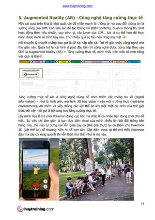 5. Augmented Reality (AR)
Mấy cái post trên khá là khái quát ch
xương sống của BIM. Còn làm sao
hoạt động theo tiêu chuẩn, quy trình gì, các Level c
hành được mình sẽ trình bày sau. Ch
Nói chuyện lý thuyết chẳng bao gi
thư giãn vậy. Quay trở lại cái hình
CDE là Augmented Reality (AR) = Tăng cư
việt dịch là thế .
Tăng cường thực tế AR là công ngh
information) – như là hình
environment). AR thêm và x
thật, bởi vậy mới gọi là bổ sung hay tăng cư
Lấy minh họa là trò chơi Pokemon đang c
hiểu. Sự việc chỉ đơn giản là b
hông nhà, thế nào tự dưng xen l
3D (vật thể ảo) dễ thương hi
đâu mà cây cỏ xung quanh thì v
Augmented Reality (AR) - Công nghệ tăng cư
y cái post trên khá là khái quát chỉ để nhấn mạnh là thông tin và trao đ
a BIM. Còn làm sao để tạo thông tin (BIM Content), qu
n, quy trình gì, các Level của BIM… tức là c
trình bày sau. Chứ nhiều quá sợ tẩu hỏa nhập ma m
ng bao giờ là đề tài hấp dẫn cả. Trở về giớ
i cái hình ở post đầu tiên thì công nghệ đư
CDE là Augmented Reality (AR) = Tăng cường thực tế, mình thấy trên m
AR là công nghệ dùng để chèn thêm các thông tin s
ình ảnh, mô hình 3D hay video – vào môi trư
environment). AR thêm và xếp chồng các vật thể ảo lên một mộ
sung hay tăng cường thực tế.
ơi Pokemon đang cực hót mà chắc là có nhiều b
n là bạn đưa điện thoại của mình chiếu lên bãi
dưng xen lẫn giữa cây cỏ (thế giới thực) lại có thêm chú Pokémon
thương hiện ra để bạn săn. Gập điện thoại lại thì ch
xung quanh thì vẫn thật như thế, như là ma vậy.
14
tăng cường thực tế
nh là thông tin và trao đổi thông tin là
o thông tin (BIM Content), quản lý thông tin, BIM
c là cụ thể hơn để thực
p ma mất .
ới thiệu cộng nghệ cho
được dùng tiếp theo sau
y trên một số web tiếng
chèn thêm các thông tin số (digital
vào môi trường thực (real-time
ột cái nhìn của thế giới
u bạn đang chơi cho dễ
u lên bãi đất trống bên
i có thêm chú Pokémon
i thì chả thấy Pokemon
www.huytraining.com
 