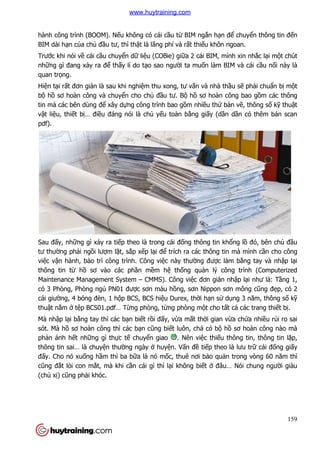 hành công trình (BOOM). N
BIM dài hạn của chủ đầu tư, th
Trước khi nói về cái cầu chuy
những gì đang xảy ra để th
quan trọng.
Hiện tại rất đơn giản là sau khi nghi
bộ hồ sơ hoàn công và chuy
tin mà các bên dùng để xây d
vật liệu, thiết bị… điều đáng nói là ch
pdf).
Sau đấy, những gì xảy ra ti
tư thường phải ngồi lượm l
việc vận hành, bảo trì công trình. Công vi
thông tin từ hồ sơ vào các ph
Maintenance Management System
có 3 Phòng, Phòng ngủ PN01 đư
cái giường, 4 bóng đèn, 1 h
thuật nằm ở tệp BCS01.pdf… T
Mà nhập lại bằng tay thì các b
sót. Mà hồ sơ hoàn công th
phản ánh hết những gì thự
thông tin sai… là chuyện thư
đấy. Cho nó xuống hầm thì ba
cũng đắt lòi con mắt, mà khi c
(chủ xị) cũng phải khóc.
hành công trình (BOOM). Nếu không có cái cầu từ BIM ngắn hạn để
u tư, thì thật là lãng phí và rất thiếu khôn ngoan.
u chuyển dữ liệu (COBie) giữa 2 cái BIM, mình xin nh
thấy lí do tạo sao người ta muốn làm BIM và cái c
n là sau khi nghiệm thu xong, tư vấn và nhà thầ
sơ hoàn công và chuyển cho chủ đầu tư. Bộ hồ sơ hoàn công bao g
xây dựng công trình bao gồm nhiều thứ bản v
u đáng nói là chủ yếu toàn bằng giấy (dần d
y ra tiếp theo là trong cái đống thông tin khổ
m lặt, sắp xếp lại để trích ra các thông tin mà mình c
o trì công trình. Công việc này thường được làm b
sơ vào các phần mềm hệ thống quản lý công trình (Computerized
ent System – CMMS). Công việc đơn giản nh
PN01 được sơn màu hồng, sơn Nippon sơn mông c
ng, 4 bóng đèn, 1 hộp BCS, BCS hiệu Durex, thời hạn sử dụ
f… Từng phòng, từng phòng một cho tất c
ng tay thì các bạn biết rồi đấy, vừa mất thời gian vừ
sơ hoàn công thì các bạn cũng biết luôn, chả có bộ hồ
ực tế chuyển giao . Nên việc thiếu thông tin, thông tin l
n thường ngày ở huyện. Vấn đề tiếp theo là lưu
m thì ba bữa là nó mốc, thuê nơi bảo quản trong vòng 60 n
t, mà khi cần cái gì thì lại không biết ở đâu… Nói chung ngư
159
ể chuyển thông tin đến
u khôn ngoan.
a 2 cái BIM, mình xin nhắc lại một chút
n làm BIM và cái cầu nối này là
ầu sẽ phải chuẩn bị một
sơ hoàn công bao gồm các thông
n vẽ, thông số kỹ thuật
n dần có thêm bản scan
ổng lồ đó, bên chủ đầu
trích ra các thông tin mà mình cần cho công
c làm bằng tay và nhập lại
n lý công trình (Computerized
n nhập lại như là: Tầng 1,
ng, sơn Nippon sơn mông cũng đẹp, có 2
ụng 3 năm, thông số kỹ
t cả các trang thiết bị.
ừa chứa nhiều rủi ro sai
ồ sơ hoàn công nào mà
u thông tin, thông tin lặp,
p theo là lưu trữ cái đống giấy
n trong vòng 60 năm thì
đâu… Nói chung người giàu
www.huytraining.com
 