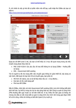 165
À, nhĩ nhiên là việc gì khó đã có phần mềm nên để tạo, xuất nhập file COBie các bạn có
add-in:
http://www.biminteroperabilitytools.com/cobieextension/
Quay lại với BIM Level 2 UK, các bạn có thể thấy có 2 mục rất quan trọng trong các tiêu
chuẩn mong được thỏa mãn là:
 PAS 1192-4:2014: Các yêu cầu về trao đổi thông tin sử dụng COBie – Hướng dẫn
sử dụng
 GSL – Government Soft Landing
Tức là người ta rất chú trọng đến việc chuyển giao thông tin giữa thiết kế, xây dựng và
vận hành. Bắt buộc khi bạn làm hồ sơ chuyển giao, bạn phải có:
 Mô hình 3D native, các cơ sở dữ liệu khác nếu có – ví dụ dRofus…
 Các bản vẽ 2D, dưới dạng pdf
 File trao đổi COBie
Đấy là COBie, nhân tiện nói luôn Government Soft Landing (GSL) mà mình không biết phải
dịch thế nào. Sự thể là, trong các dự án xây dựng hiện tại, bên Công ty quản lý công trình
(FM) thường đến quá muộn so với bên thiết kế. Ví dụ nhiều khi bàn giao cả tháng rồi
nhưng chủ đầu tư vẫn chưa biết ai quản lý công trình cho mình nên trong giai đoạn thiết
kế và thi công, nhiều khi không ai biết bên Quản lý họ muốn gì.
www.huytraining.com
 