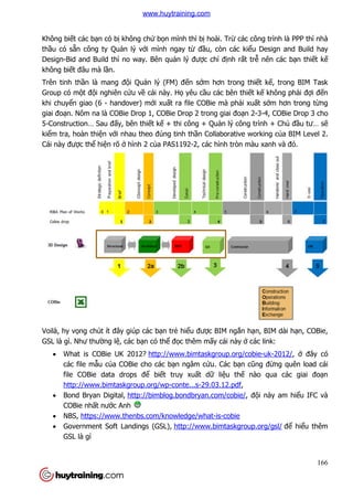 Không biết các bạn có bị không ch
thầu có sẵn công ty Quản lý v
Design-Bid and Build thì no way. Bên qu
không biết đâu mà lần.
Trên tinh thần là mang độ
Group có một đội nghiên cứ
khi chuyển giao (6 - handover) m
giai đoạn. Nôm na là COBie Drop 1, COBie Drop 2 trong giai đo
5-Construction… Sau đấy, bên thi
kiểm tra, hoàn thiện với nhau theo đúng tinh th
Cái này được thể hiện rõ ở
Voilà, hy vọng chút ít đây giúp các b
GSL là gì. Như thường lệ, các b
 What is COBie UK 2012?
các file mẫu của COBie cho các b
file COBie data drops đ
http://www.bimtaskgroup.org/wp
 Bond Bryan Digital, http://bimblog.bondbryan.com/cobie/
COBie nhất nước Anh
 NBS, https://www.thenbs.com/knowledge/what
 Government Soft Landings (GSL),
GSL là gì
không chứ bọn mình thì bị hoài. Trừ các công trình là PPP thì nhà
n lý với mình ngay từ đầu, còn các kiểu Design and Build hay
Bid and Build thì no way. Bên quản lý được chỉ định rất trễ
ội Quản lý (FM) đến sớm hơn trong thi
ứu về cái này. Họ yêu cầu các bên thiết k
handover) mới xuất ra file COBie mà phải xuấ
n. Nôm na là COBie Drop 1, COBie Drop 2 trong giai đoạn 2-
y, bên thiết kế + thi công + Quản lý công trình + Ch
i nhau theo đúng tinh thần Collaborative working c
hình 2 của PAS1192-2, các hình tròn màu xanh và
ng chút ít đây giúp các bạn trẻ hiểu được BIM ngắn hạn, BIM dài h
, các bạn có thể đọc thêm mấy cái này ở các link:
What is COBie UK 2012? http://www.bimtaskgroup.org/cobie
a COBie cho các bạn ngâm cứu. Các bạn cũng đ
file COBie data drops để biết truy xuất dữ liệu thế nào qua các giai đo
http://www.bimtaskgroup.org/wp-conte...s-29.03.12.pdf,
http://bimblog.bondbryan.com/cobie/, độ
c Anh
https://www.thenbs.com/knowledge/what-is-cobie
Government Soft Landings (GSL), http://www.bimtaskgroup.o
166
các công trình là PPP thì nhà
u Design and Build hay
ễ nên các bạn thiết kế
m hơn trong thiết kế, trong BIM Task
t kế không phải đợi đến
ất sớm hơn trong từng
-3-4, COBie Drop 3 cho
n lý công trình + Chủ đầu tư… sẽ
n Collaborative working của BIM Level 2.
2, các hình tròn màu xanh và đỏ.
n, BIM dài hạn, COBie,
các link:
www.bimtaskgroup.org/cobie-uk-2012/, ở đây có
ũng đừng quên load cái
nào qua các giai đoạn
ội này am hiểu IFC và
http://www.bimtaskgroup.org/gsl/ để hiểu thêm
www.huytraining.com
 