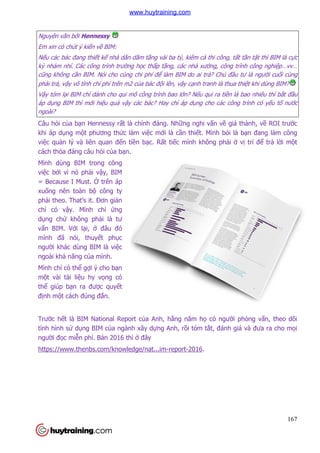 167
Nguyên văn bởi Hennessy
Em xin có chút ý kiến về BIM:
Nếu các bác đang thiết kế nhà dân dăm tầng vài ba tỷ, kiêm cả thi công, tất tần tật thì BIM là cực
kỳ nhảm nhí. Các công trình trường học thấp tầng, các nhà xưởng, công trình công nghiệp…vv…
cũng không cần BIM. Nói cho cùng chi phí để làm BIM do ai trả? Chủ đầu tư là người cuối cùng
phải trả, vậy vô tình chí phí trên m2 của bác đội lên, vậy cạnh tranh là thua thiệt khi dùng BIM?
Vậy tóm lại BIM chỉ dành cho qui mô công trình bao lớn? Nếu qui ra tiền là bao nhiêu thì bắt đầu
áp dụng BIM thì mới hiệu quả vậy các bác? Hay chỉ áp dụng cho các công trình có yếu tố nước
ngoài?
Câu hỏi của bạn Hennessy rất là chính đáng. Những nghi vấn về giá thành, về ROI trước
khi áp dụng một phương thức làm việc mới là cần thiết. Mình bói là bạn đang làm công
việc quản lý và liên quan đến tiền bạc. Rất tiếc mình không phải ở vị trí để trả lời một
cách thỏa đáng câu hỏi của bạn.
Mình dùng BIM trong công
việc bởi vì nó phải vậy, BIM
= Because I Must. Ở trên áp
xuống nên toàn bộ công ty
phải theo. That’s it. Đơn giản
chỉ có vậy. Mình chỉ ứng
dụng chứ không phải là tư
vấn BIM. Với lại, ở đâu đó
mình đã nói, thuyết phục
người khác dùng BIM là việc
ngoài khả năng của mình.
Mình chỉ có thể gợi ý cho bạn
một vài tài liệu hy vọng có
thể giúp bạn ra được quyết
định một cách đúng đắn.
Trước hết là BIM National Report của Anh, hằng năm họ có người phỏng vấn, theo dõi
tình hình sử dụng BIM của ngành xây dựng Anh, rồi tóm tắt, đánh giá và đưa ra cho mọi
người đọc miễn phí. Bản 2016 thì ở đây
https://www.thenbs.com/knowledge/nat...im-report-2016.
www.huytraining.com
 