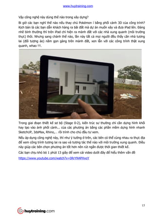 Vậy công nghệ này dùng th
Bi giờ các bạn nghĩ thế nào n
Kịch bản là các bạn dẫn khách hàng ra bãi
nhẽ bình thường thì trên iPad ch
thực) thôi. Nhưng sang chả
lai (đối tượng ảo) nằm gọ
quanh, whao !!!.
Trong giai đoạn thiết kế sơ b
hay tạo vào ảnh phối cảnh... c
SketchUP, 3dsMax, Rhino,… r
Nếu áp dụng công nghệ này, thì nh
để xem công trình tương lai ra sao và tương tác th
này giúp các bên chọn phương án t
Các bạn chịu khó bỏ 1 phút 13 giây đ
https://www.youtube.com/watch?v=0RrYN4PHvoY
này dùng thế nào trong xây dựng?
nào nếu thay chú Pokémon í bằng phối cả
n khách hàng ra bãi đất mà dự án muốn xây và
ng thì trên iPad chỉ hiện ra mảnh đất với các nhà xung quanh (môi trư
ảnh thế nào, lần này tất cả mọi người đề
ọn gàng trên mảnh đất, xen lẫn với các c
sơ bộ (Stage 0-2), kiến trúc sư thường ch
nh... của các phương án bằng các phần m
SketchUP, 3dsMax, Rhino,… rồi trình cho chủ đầu tư xem.
này, thì như ý tưởng ở trên, các bên có thể
ương lai ra sao và tương tác thế nào với môi trư
n phương án tốt hơn nên rút ngắn được thời gian thi
1 phút 13 giây để xem cái video dưới đây để hi
https://www.youtube.com/watch?v=0RrYN4PHvoY
15
ảnh 3D của công trình?
n xây và đưa iPad lên. Đáng
i các nhà xung quanh (môi trường
ều thấy căn nhà tương
i các công trình thật xung
ng chỉ cần dựng hình khối
n mềm dựng hình nhanh
ể cùng nhau ra thực địa
i môi trường xung quanh. Điều
i gian thiết kế.
hiểu thêm vấn đề
www.huytraining.com
 