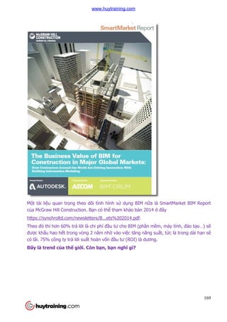 169
Một tài liệu quan trọng theo dõi tình hình sử dụng BIM nữa là SmartMarket BIM Report
của McGraw Hill Construction. Bạn có thể tham khảo bản 2014 ở đây
https://synchroltd.com/newsletters/B...ets%202014.pdf.
Theo đó thì hơn 60% trả lời là chi phí đầu tư cho BIM (phần mềm, máy tính, đào tạo…) sẽ
được khấu hao hết trong vòng 2 năm nhờ vào việc tăng năng suất, tức là trong dài hạn sẽ
có lãi. 75% công ty trả lời suất hoàn vốn đầu tư (ROI) là dương.
Đấy là trend của thế giới. Còn bạn, bạn nghĩ gì?
www.huytraining.com
 