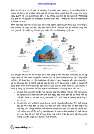 176
khác mà với mình như là một cái hộp đen. Tuy nhiên, nhìn vào thực tế mà thấy thì đây là
mảng mà tương lai sẽ phát triển nhất cả về hoạt động ngoài thực tế và các ứng dụng
xoay quanh nó (eco-system) của BIM. Ví dụ từ lâu Autodesk đã có Autodesk FMDesktop
bây giờ thì FM:System và Autodesk Building Ops, bên Trimble thì mua lại Manhattan
software từ 2014…
Mình nghĩ các bạn trẻ nên dần dần từ bỏ các ngành nghề truyền thống của xây dựng và
nên đi theo cái đoạn phía sau này hơn, bởi vì nó là Lifecycle BIM, nó diễn ra trong một
thời gian rất dài, nhiều người tham gia, nhiều tiền và nhiều công nghệ cao.
Câu chuyện FM này nó rất là thực tế và các công ty nhỏ như bạn Hennessy có thể áp
dụng được để bán thêm sản phẩm cho chủ đầu tư. Ví dụ đường nào thì bạn cũng đã có
mô hình 3D Revit, bạn chỉ cần chuẩn hóa các object, thêm thông tin vận hành cho object
và mô hình của bạn là có thể xuất và bán cho chủ xị. Vi dụ nếu chủ xị quản lý công trình
bằng phần mềm chuyên dụng thì bạn bán đầu vào cho các phần mềm ấy. Còn nếu chủ xị
quản lý bằng tay thì bạn có thể bán một số thứ nho nhỏ dưới dạng excel kiểu như:
 Em đưa cho anh diện tích bề mặt cần sơn của từng phòng nhé, để nhỡ con anh nó
có ngoạch ngoạc lên tường thì anh biết ngay bao nhiêu sơn để alo mua. Anh đỡ
phải kéo thước đo lại, một phòng còn được chứ cả 10 tầng, 50 phòng, lên xuống là
anh xỉu á.
 Em đưa cho anh số lượng bóng đèn và mã số từng đầu cắm nhé. Anh biết không,
bây giờ nhiều loại đèn và nhiều loại đầu cắm lắm í, nhiều đến nỗi đến ông kỹ sư
điện ổng còn không nhớ hớt. Để nhỡ khi đèn bị cháy anh còn biết mã số mà mua
chứ không mua về lắp không vào đâu anh. À, mà cái đèn nó cũng có tuổi thọ đó
anh, em đưa để anh biết khi nào thay chứ không lỡ ấy ấy xong bật đèn nó lại
không sáng thì lại phải ấy ấy tiếp, mệt lắm anh.
www.huytraining.com
 