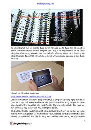 Xa hơn một chút, một khi thi
bản vẽ. Đấy là lúc các các b
hàng chắc sẽ ấn tượng hơn n
bằng 3D với đầy đủ nội thấ
Whao !!!
Mình có cái video phục vụ các b
https://www.youtube.com/watch?v=KyYUJcYJzb4
Các bạn đừng nhầm công ngh
(VR). VR là bạn phải mang b
luôn. Còn AR chẳng cần gì h
máy tính bảng, mấy cái này xem như phương ti
Sở dĩ AR là một phần của BIM b
thiết kế. Nôm na là (1) bạn t
thường, (2) upload mô hình
t khi thiết kế được chi tiết hơn, các căn hộ đư
y là lúc các các bạn bán hàng làm việc. Thay vì chỉ được xem b
ng hơn nếu được nhìn thấy căn hộ tương lai c
ất, hơn nữa lại có thể sờ sờ mó mó xoay qua xoay l
các bạn:
https://www.youtube.com/watch?v=KyYUJcYJzb4
m công nghệ tăng cường thực tế (AR) này với công ngh
i mang bộ kính đặc biệt (~1000usd) rồi đi trong th
n gì hết, nên chả thêm tiền đầu tư, à quên, ch
y cái này xem như phương tiện có sẵn.
a BIM bởi vì AR cũng chỉ khai thác mô hình mà các b
n tạo mô hình bằng Revit, Archicad hay b
ng, (2) upload mô hình đấy lên trang web của công ty có dịch v
16
được thiết kế xong trên
c xem bản vẽ 2D, khách
tương lai của mình đẹp lung linh
mó mó xoay qua xoay lại trên được,
i công nghệ thực tế ảo
i đi trong thế giới ảo 100%
u tư, à quên, chỉ cần điện thoại hay
khai thác mô hình mà các bạn tạo ra lúc
ng Revit, Archicad hay bất kì như thiết kế bình
ch vụ AR, (3) cài phần
www.huytraining.com
 